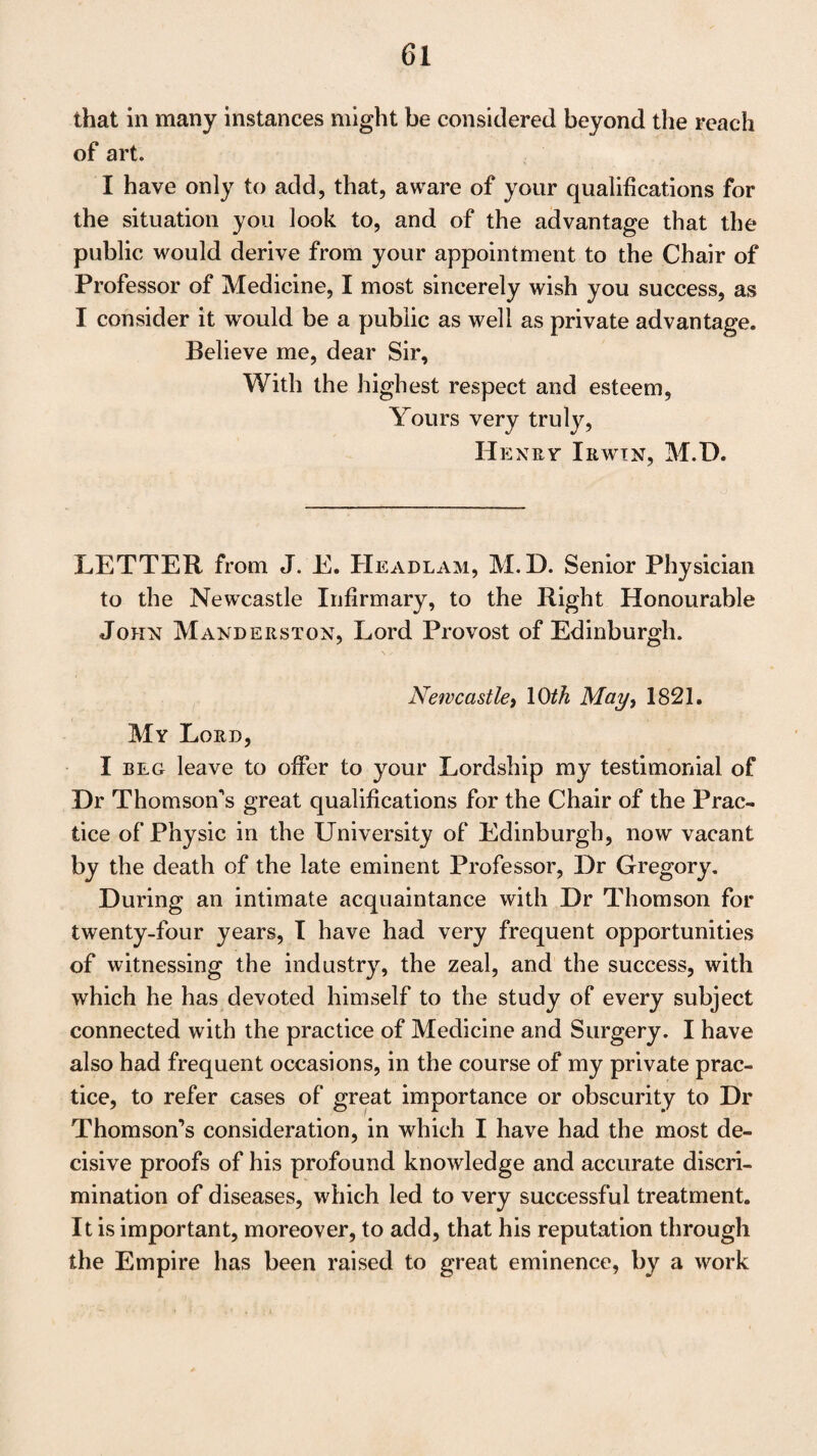 but you have lived so long amongst us, and have been so long and so eminently distinguished for all those accomplish¬ ments which the vacant Chair of our Medical School de¬ mands, that I should have thought such a mass of Testi¬ monials little wanted to substantiate your claims. I will give you my opinion : A physician of mere practical experience, and one of mere science and research, would be equally un¬ fit to discharge the important duties of Professor of Medi¬ cine in our alma mater. You, in an eminent degree, unite the qualifications of both. With great talents, joined to un¬ rivalled industry, you have established for yourself abroad, as well as at home, a distinguished reputation as a man of literature and of science ; and have become equally eminent as a Writer, a Teacher, and a Practitioner of Medicine. As I know few men who have better deserved this high fame, so surely I know no one who has made greater sacrifices to merit and obtain it. If the Patrons of the University—if the Electors could be transported from the Town Council to Paris, or to Vienna, I am persuaded they would soon dis¬ cover that, on the Continent of Europe, you have long been considered as one of the greatest supporters of the renown of the Edinburgh School of Medicine; and I think if you could yet send them there, it would do you some good. I know not on whom of the many candidates their choice may fall. I hear various opinions. There is one or two whose talents and acquirements I think competent to the high of¬ fice, but I know no one better qualified to sustain the ho¬ nour of the Chair of Cullen and of Gregory than yourself. I am, My dear Sir, With best wishes, yours always, George Kellie, M,D. Leith} 3\st May, 1821,