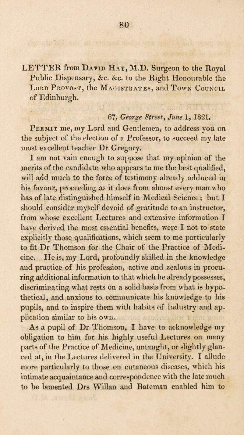 losophy which have any connection with medical pursuits, and the unremitting ardour and perseverance with which he has prosecuted his studies in the midst of the avocations of a busy life. I can likewise, from personal knowledge, bear the strongest testimony to the exemplary worth of his private character; to his amiable manners ; and to his disinterested and humane attentions to the poorer classes of the commu¬ nity. With the most sincere regard, I ever am, My dear Sir, Your’s most truly, Dugald Stewart. Kinneil House, 18th April, 1821. r