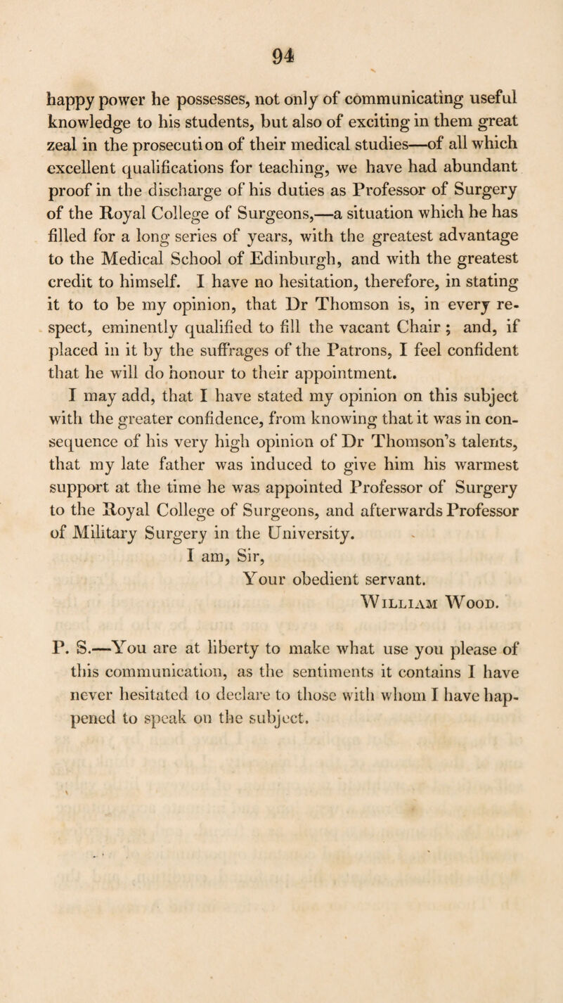 53 LETTER from J. Henry Davidson, M.D. F.R.S.E. Physician to the Royal Public Dispensary, to the Right Honourable the Lord Provost of Edinburgh. Edinburgh, May 1, 1821. My Lord, I should not have presumed to have addressed your Lordship at present, if Dr Thomson had not done me the honour of requesting, that I should state to your Lordship what I know as to his claims for being appointed to the Me¬ dical Chair, vacated by the death of Dr Gregory. Whilst I, with pleasure, yield to Dr Thomson’s desire, I hope your Lordship will not think I have the vanity to express any opinion concerning his merits, or that this letter contains any thing but a plain unvarnished account of what has come within my own knowledge. It is now fifteen years since I first became acquainted with Dr Thomson, as one of his Pupils; and if, at this time, I know any thing of Medical Surgery, I should be ungrateful if I did not acknowledge, that I am indebted for my ac¬ quaintance with that most extensive and most important de¬ partment of medicine, to the instructions I received when attending his Lectures. As these Lectures have been my guide in prosecuting the study of the multifarious subjects contained in them, and as I cannot accuse myself of indo¬ lence in pursuing the plan which they pointed out, I feel myself justified in saying, that they contained a vast variety of useful information, and a most luminous detail of ancient and modern experience; whilst I recollect, that the enthu¬ siasm which Dr Thomson instilled into his Pupils by his mode of teaching, made them not only attentive listeners, but stimulated them to the ardent studyT of the Science, into the principles of which they were initiated. When I say, that Dr Thomson is the most learned Phy¬ sician I ever met with, I know that I am quite safe from any