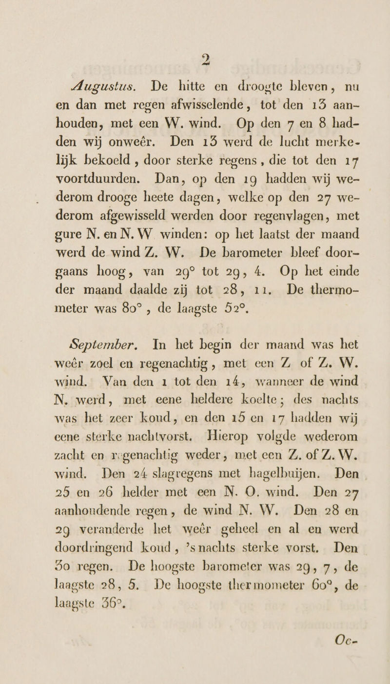 Augustus. De hitte en droogte bleven, nu en dan met regen afwisselende, tot den 15 aan- houden, met een W. wind. Op den 7 en 8 had- den wij onweêr. Den 15 werd de lucht merke- lijk bekoeld , door sterke regens, die tot den 17 voortduurden. Dan, op den 19 hadden wij we- derom drooge heete dagen, welke op den 27 we- derom afgewisseld werden door regenvlagen, met gure N.en N.W winden: op het laatst der maand werd de wind Z. W. De barometer bleef door- gaans hoog, van 29° tot 29, 4. Op het einde der maand daalde zij tot 28, 11. De thermo- meter was 80° , de laagste 52°, September. In het begin der maand was het weêr zoel en regenachtig , met een Z of Z. W. wind. Van den 1 tot den 14, wanneer de wind N. werd, met eene heldere koelte; des nachts was het zeer koud, en den 15 en 17 hadden wij eene sterke nachtvorst. Hierop volgde wederom zacht en regenachtig weder, met een Z. of Z. W. wind. Den 24 slagregens met hagelbuien. Den 25 en 26 helder met een N. O. wind. Den 27 aanhoudende regen, de wind N. W. Den 28 en 2g veranderde het weêr geheel en al en werd doordringend koud , ’s nachts sterke vorst. Den So regen. De hoogste barometer was 29, 7, de laagste 28, 5. De hoogste thermometer Go°, de laagste 56°, Oe-