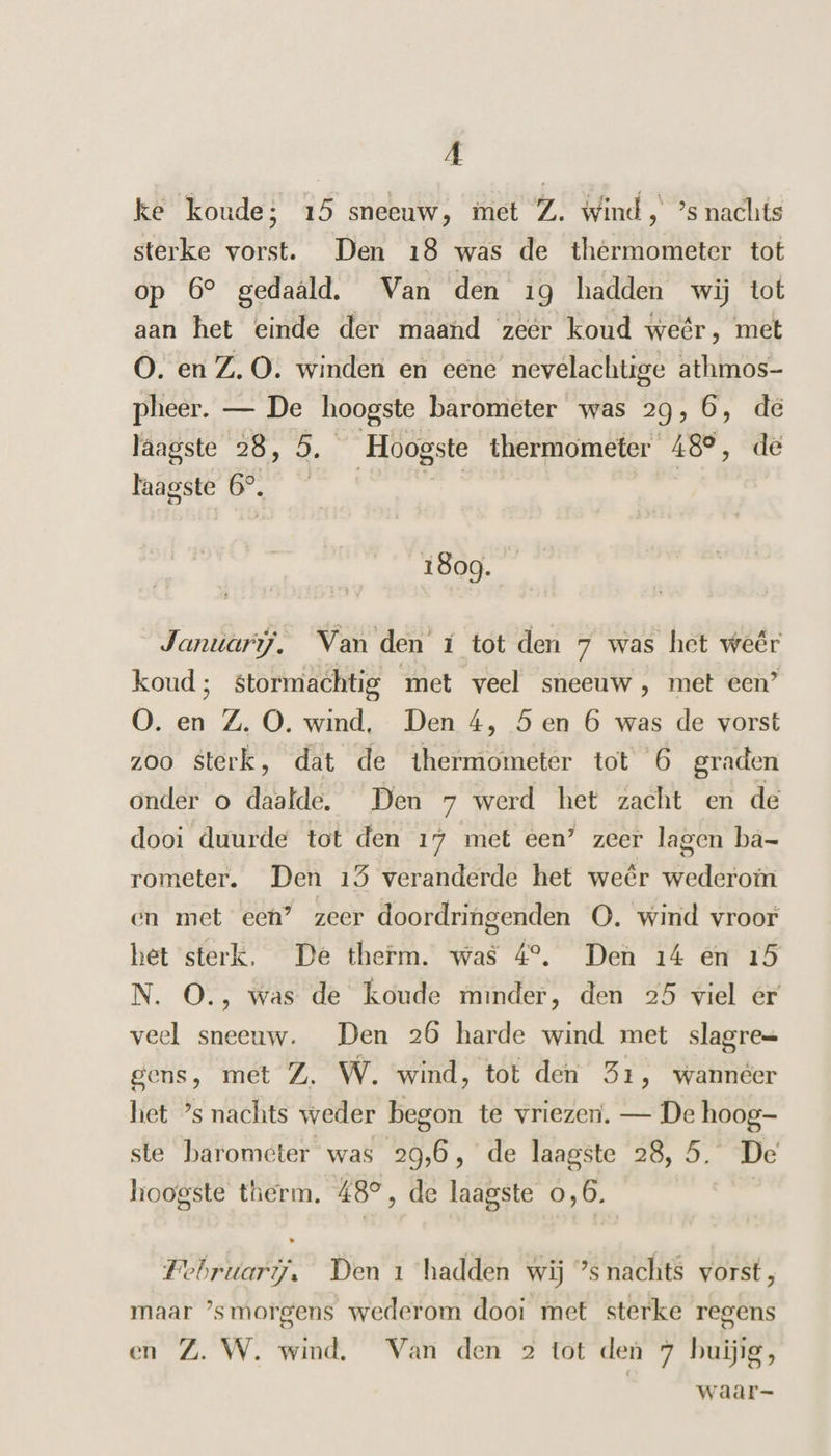 | ke koude; 15 sneeuw, met Z. wind, ’s nachts sterke vorst. Den 18 was de thermometer tot op 6° gedaald. Van den 19 hadden wij tot aan het einde der maand zeér koud weêr, met O. en Z.O. winden en eene nevelachtige athmos- pheer. — De hoogste barometer was 29,6, de laagste 28, 5. Hoogste thermometer 48°, de Faagste 6°. | sij | 1809. Januari. Van den í tot den 7 was het weêr koud; stormachtig met veel sneeuw , met een” O0. en Z. O. wind, Den 4, 5 en 6 was de vorst zoo sterk, dat de thermometer tot 6 graden onder o daalde. Den 7 werd het zacht en de dooi duurde tot den 17 met een’ zeer lagen ba- rometer. Den 15 veranderde het weêr wederom en met eeh” zeer doordringenden O. wind vroor het sterk. De therm. was 4°. Den 14 en 15 N. O., was de koude minder, den 25 viel er veel sneeuw. Den 26 harde wind met slagre= gens, met Z. W. wind, tot den 51, wanneer het ’s nachts weder begon te vriezer. — De hoog- ste barometer was 29,6, de laagste 28, 5. De hoogste therm. 48°, de laagste 0,6. Februari, Den 1 hadden wij ’s nachts vorst, maar ’smorgens wederom dooi met sterke regens en Z. W. wind. Van den 2 tot den 7 huig, | waar-
