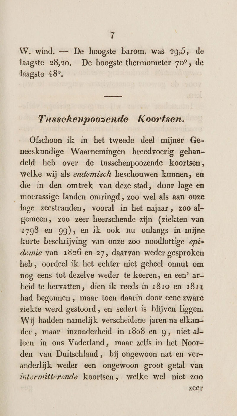 W. wind, — De hoogste barom. was 29,5, de laagste 28,20. De hoogste thermometer 70°, de laagste 48°, Kennes Tusschenpoozende Koortsen. Ofschoon ik in het tweede deel mijner Ge- neeskundige Waarnemingen breedvoerig gehan- deld heb over de tusschenpoozende koortsen, welke wij als endernisch beschouwen kunnen, en die in den omtrek van deze stad, door lage en _ moerassige landen omringd, zoo wel als aan onze lage zeestranden, vooral in het najaar, zoo al- gemeen, zoo zeer heerschende zijn (ziekten van 1798 en 99), en ik ook nu onlangs in mijne korte beschrijving van onze zoo noodlottige epi= demie van 1826 en 27, daarvan weder gesproken heb, oordeel ik het echter niet geheel onnut om nog eens tot dezelve weder te keeren, en een’ ar beid te hervatten, dien ik reeds in 1810 en 1811 had begunnen , maar toen daarin door eene zware ziekte werd gestoord, en sedert is blijven liggen. Wij hadden namelijk verscheidene jaren na elkan— der ,‚ maar inzonderheid in 1808 en g, niet al- leen in ons Vaderland, maar zelfs in het Noor= den van Duitschland , bij ongewoon nat en ver= anderlijk weder een ongewoon groot getal van intermitterende koortsen, welke wel niet zoo zeer