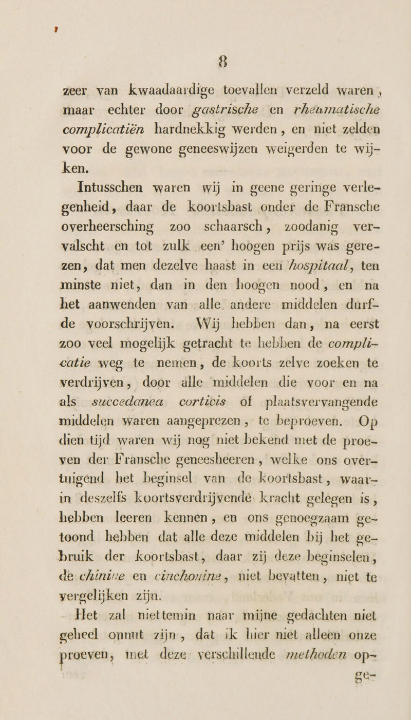 zeer van kwaadaardige toevallen verzeld waren, maar echter door gastrische en rheumatische complicatiën hardnekkig werden, en niet zelden voor de gewone geneeswijzeu weigerden te wij- ken. Intusschen waren wij in geene geringe verle- genheid, daar de koortsbast onder de Fransche overheersching zoo schaarsch, zoodanig ver- valscht en tot zulk een’ hoogen prijs was gere- zen, dat men dezelve haast in een Zospitaal, ten minste niet, dan in den hoogen nood, en na het aanwenden van alle andere middelen durf- de voorschrijven. Wij hebben dan, na eerst zoo veel mogelijk getracht te hebben de compli catie weg te nemen, de koorts zelve zoeken te verdrijven, door alle middelen die voor en na als succedanea corticis of plaatsvervangende middelen waren aangeprezen , te beproeven. Op dien tijd waren wij nag niet bekend met de proe- ven der Fransche geneesheeren , welke ons over- tuigend het beginsel van de koortsbast , waar- in deszelfs koortsverdrijvende. kracht gelegen is, hebben leeren kennen, en ons genoegzaam ge- toond hebben dat alle deze middelen bij het ge- bruik der koortsbast, daar zij deze beginselen , de chintre en cinchontne, miet bevatten, niet te vergelijken zijn. Het zal niettemin naar mijne gedachten niet geheel onnut zijn, dat ik hier niet alleen onze proeven, met deze. verschillende zeethoden op— ge