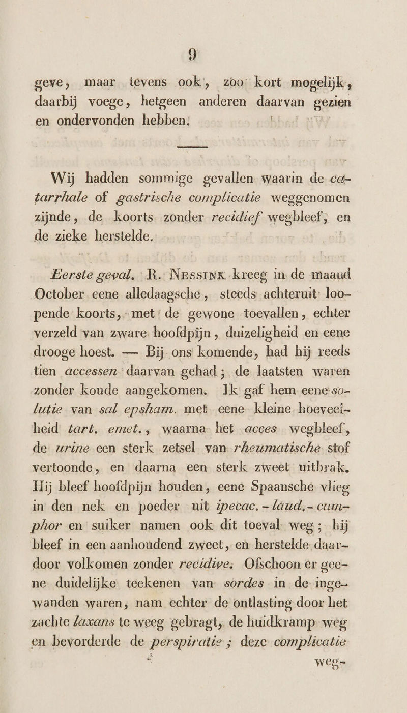 geve, maar tevens ook, zoo: kort mogelijk, daarbij voege, hetgeen anderen daarvan genen en ondervonden hebben; Wij hadden sommige gevallen. waarin de ca- tarrhale of gastrische complicatie weggenomen zijnde, de koorts zonder recidief wegbleef; « en de zieke herstelde, | Eerste geval. RR. NessinK kreeg in de maaud October eene alledaagsche , steeds achteruit: loo— pende koorts,- met: de gewone toevallen, echter verzeld van zware: hoofdpijn , duizeligheid en eene drooge hoest. — Bij ons komende, had hij reeds tien accessen’daarvan gehad ; de laatsten waren zonder koude aangekomen. Ik gaf hem eene'so- lutie van sal epsham. met eene- kleine hoeveel heid tart. emet., waarna het acces wegbleef, de wrine een sterk zetsel van rheumatische: stof vertoonde, en daarna een sterk zweet uitbrak. Hij bleef hoofdpijn houden, eene Spaansche vlieg in den nek en poeder uit mwecac. -laud,- cum- phor en suiker namen ook dit toeval: weg ; hij bleef in een aanhoudend zweet „en herstelde daar- door volkomen zonder recidive. Ofschoon er gee- ne duidelijke teekenen van sordes in de inge wanden waren, nam echter de ontlasting door het zachte Laxans te weeg gebragt, de huidkramp weg en bevorderde de perspiratte ; deze complicatie ad j weg.