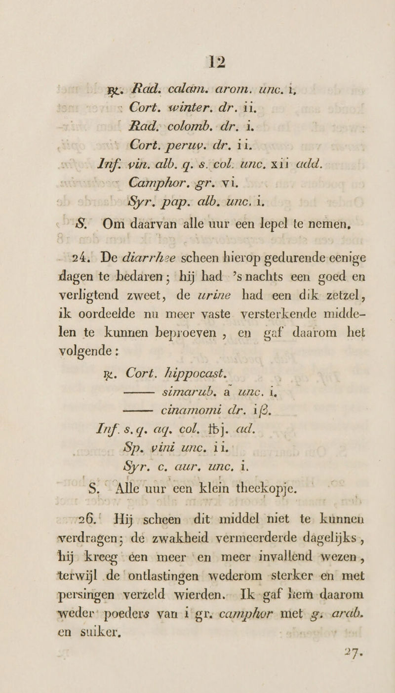 _ Be. Rad, calam. arom. uno. +, ‚ Cort. winter. dr. in. Rad. colomb. dr. 1. Cort. peruv. dr, 11. my win. alb. q. s. col. unc, x11 add. Camphor. gr. vi. Syr. pap. alb. unc. 1. S. Om daarvan alle uur een lepel te nemen, 24, De diarrhze scheen hierop gedurende eenige dagen te bedaren; hij had ’snachts een goed en verligtend zweet, de wrine had een dik zetzel, ik oordeelde nu meer vaste versterkende midde- len te kunnen beproeven , en gef daarom het (agen . Cort. hippocast. simarub. a unc. i, cinamomi dr. 12. Inf s.g. ag. col. tbj. ad. Sp. vini unc. ik. Syr. c‚ aur, UnC. # ek Alle uur een klein theekopje. 26. Hij scheen dit middel niet te kunnen verdragen; de zwakheid vermeerderde dagelijks, hij kreeg éen meer ‘en meer invallend ‘wezen, terwijl de ontlastingen wederom sterker en met persingen verzeld wierden. Ik-gaf kem daarom weder: poeders van 1 gr. camphor met g: ard. en suiker, | 27.