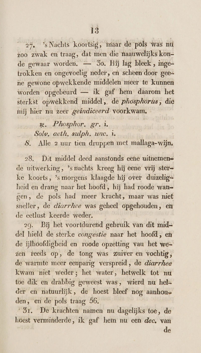 2%. ’s Nachts koortsig, tiaar de pöls was nú zoo zwak en traag, dat men die naauwelijks kon- de gewaar worden. — So. Hij lag bleek , inge- trokken en ongevoelig neder, en scheen door gee= ne gewone opwekkende middelen meer te kunnen worden opgebeurd — ik gaf hem daarom het sterkst opwekkend middel, de phiosphorús, die mij hier nu zeer geöndiceerd Ws . Phosphor. gr. ù Solp. aeth, sulph. unc. … S. Alle 2 uur tien druppen met mallaga-wijn, 28. Dit middel deed aanstonds eehe uitnemen= de witwerking, ’srachts kreeg hij eene vrij ster= ke koorts, ’s morgens klaagde hij over duizelig= heid en drang naar het hoofd, hij had roode wan= gen, de pols had meer kracht, maar was niet sneller, de diarrhee was geheel opgehouden, en de eetlust keerde weder. 29. Bĳj het voortdurend gebruik van dit mid= del hield de sterke congestie naar het hoofd, en de ijlhoofdigbeid en roode opzêtting vau het we- zen teeds op, de tong was zuiver en vochtig, de ‘warmte meer eenparig verspreid, de diarrhee kwam niet weder; het water, hetwelk tot nu toe dik en drabbig geweest was, wierd nu hel= der en natuurlijk, de hoest bleef nog aanhou= den, en de pols traag 56. ‘51. De krachten namen nu dagelijks toe, de hoest verminderde, ik gaf hem nu een dec, van