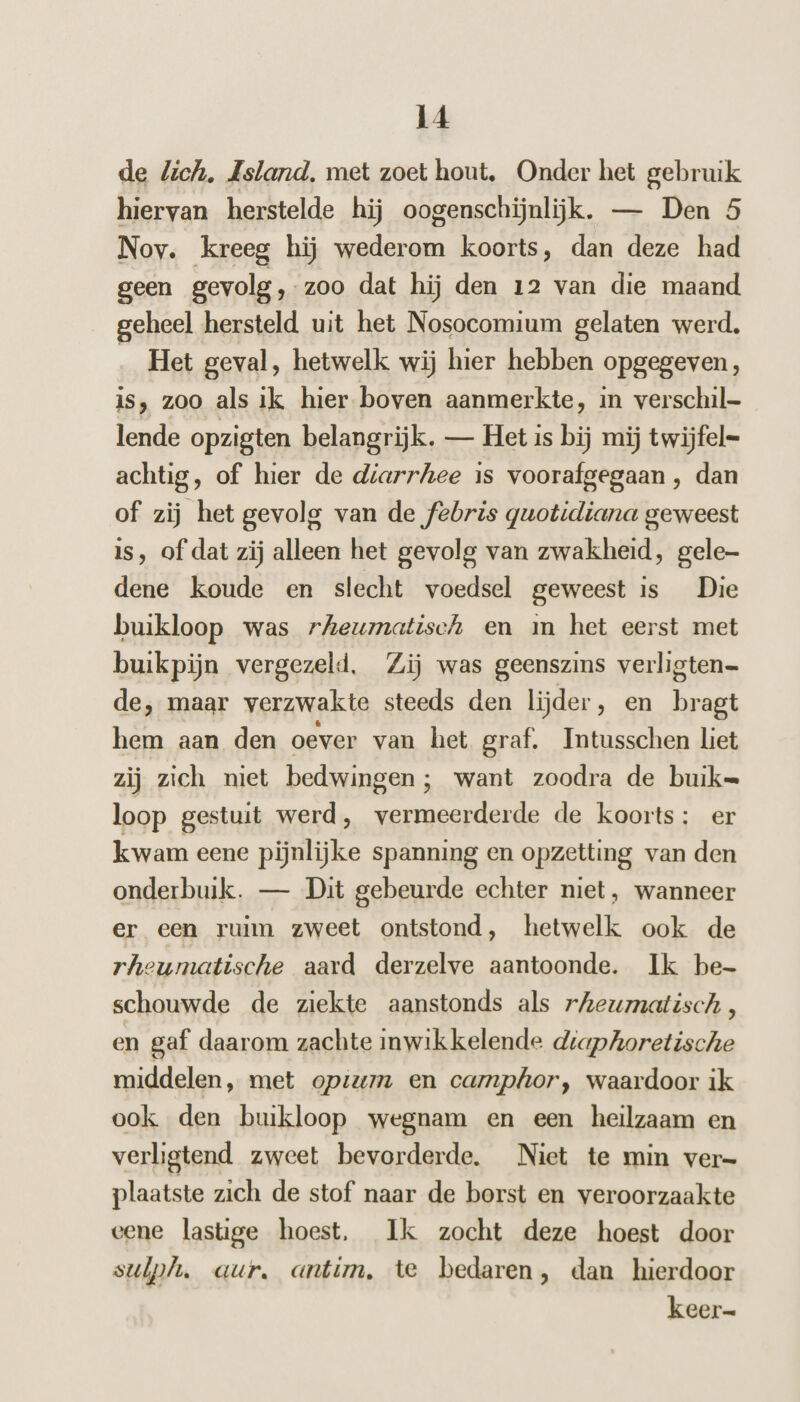 de lich. Asland, met zoet hout, Onder het gebruik hiervan herstelde hij oogenschijnlijk. — Den 5 Nov. kreeg hij wederom koorts, dan deze had geen gevolg, zoo dat hij den 12 van die maand geheel hersteld uit het Nosocomium gelaten werd. _ Het geval, hetwelk wij hier hebben opgegeven, is, zoo als ik hier boven aanmerkte, in verschil- lende opzigten belangrijk. — Het is bij mij twijfel= achtig, of hier de diarrhee is voorafgegaan , dan of zij het gevolg van de febris quotidiana geweest is, of dat zij alleen het gevolg van zwakheid, gele dene koude en slecht voedsel geweest is Die buikloop was rAeumatisch en m het eerst met buikpijn vergezeld. Zij was geenszins verligten- de, maar verzwakte steeds den lijder, en bragt hem aan den oever van het graf. Intusschen liet zij zich niet bedwingen; want zoodra de buik= loop gestuit werd, vermeerderde de koorts: er kwam eene pijnlijke spanning en opzetting van den onderbuik. — Dit gebeurde echter niet, wanneer er een ruim zweet ontstond, hetwelk ook de rheumatische aard derzelve aantoonde. Ik be- schouwde de ziekte aanstonds als rZeumatisch , en gaf daarom zachte inwikkelende drapkoretische middelen, met opzum en camphor, waardoor ik ook den buikloop wegnam en een heilzaam en verligtend zweet bevorderde. Niet te min ver- plaatste zich de stof naar de borst en veroorzaakte eene lastige hoest, Ik zocht deze hoest door sulph. aur. antim, te bedaren, dan hierdoor keer-