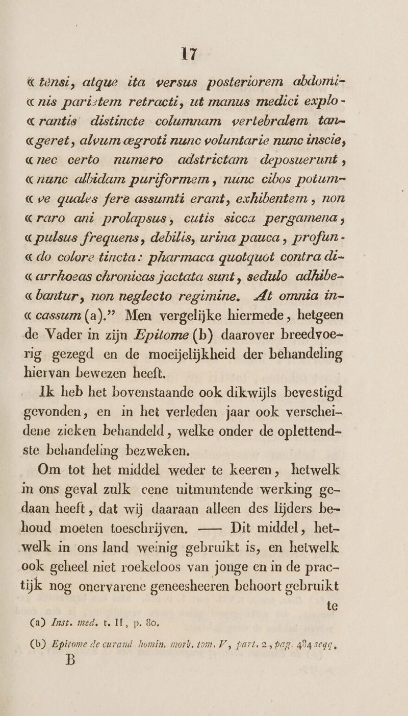 «Zensi, atque ita versus posteriorem abdomi- cris paristem retracti, ut manus medici explo - «rantis distincte columnam vertebralem tan- «ageret, alvum oegroti nunc voluntarie nunc inscie, «rec certo numero adstrictam deposuerunt ;, rune albidam puriformem ‚ nunc cibos potum= cve quales fere assumti erant, exhibenterm ‚ non «raro ant prolapsus, cutis sicca pergamena; «pulsus frequens, debilis, urina pauca, profun- «do colore tincta: pharmaca quotquot contra di- «arrhoeas chronicas jactata sunt, sedulo adhibe- «bantur, non neglecto regimine. At omnia in- ceassum (a)”” Men vergelijke hiermede , hetgeen de Vader in zijn Epitome (b) daarover breedvoe- rig gezegd en de moeijelijkheid der bfhandesing hiervan bewezen heeft. Ik heb het bovenstaande ook dikwijls bevestigd gevonden, en in het verleden jaar ook verschei- dene zieken behandeld, welke onder de oplettend ste behandeling bezweken. Om tot het middel weder te keeren, hetwelk in ons geval zulk eene uitmuntende werking ge- daan heeft, dat wij daaraan alleen des lijders be- houd moeten toeschrijven. — Dit middel, het welk in ons land weinig gebruikt is, en hetwelk ook geheel niet roekeloos van jonge en in de prac- tijk nog onervarene geneesheeren behoort gebruikt te Ca) Just. med, t. IL, p. 30, (b) Epitome de curand homin, mort, tom, V , part. a,bag. 494 seqg, B