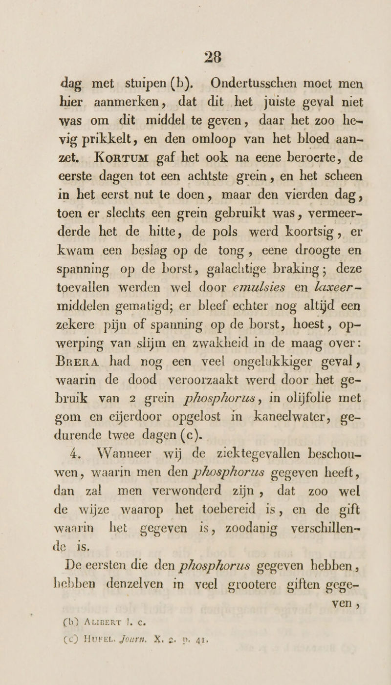 dag met stuipen (b). Ondertusschen moet men hier aanmerken, dat dit het juiste geval niet was om dit middel te geven, daar het zoo hen vig prikkelt, en den omloop van het bloed aan- zet. KorrTum gaf het ook na eene beroerte, de eerste dagen tot een achtste grein, en het scheen in het eerst nut te doen, maar den vierden dag , toen er slechts een grein gebruikt was , vermeer- derde het de hitte, de pols werd koortsig, er kwam een beslag op de tong, eene droogte en spanning op de borst, galachtige braking; deze toevallen werden wel door emulsies en laxeer- middelen gematigd; er bleef echter nog altijd een zekere pijn of spanning op de borst, hoest , op- werping van slijm en zwakheid in de maag over: Brera had nog een veel ongelukkiger geval, waarin de dood veroorzaakt werd door het ge- bruik van 2 grein phosphorus, in olijfolie met gom en eiĳerdoor opgelost in kaneelwater, ge- durende twee dagen (c). 4, Wanneer wij de ziektegevallen beschou- wen, waarin men den pAosphorus gegeven heeft, dan zal men verwonderd zijn , dat zoo wel de wijze waarop het toebereid is, en de gift waarm het gegeven is, zoodanig verschillen- de is, De eersten die den phosphorus gegeven hebben, hebben denzelven m veel grootere giften gege- ven ; Cb) ALIBERT |, C Cc) Hurer. Journ. X. 2. D. 41.