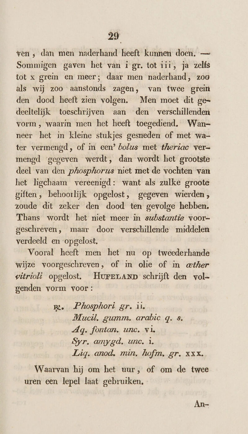 ven ; dan men naderhand heeft kunnen doen. — Sommigen gaven het van 1 gr. tot 111, ja zelfs tot x grein en meer; daar men naderhand, zoo als wij zoo aanstonds zagen, van twee grein den dood heett zien volgen. Men moet dit ge= deeltelijk toeschrijven aan den verschillenden vorm, waarin men het heeft toegediend, Wan- neer het in kleine stukjes gesneden of met wa- ter vermengd, of im een’ bolus met theriac ver= mengd gegeven werdt, dan wordt het grootste deel van den pAosphorus niet met de vochten van het ligchaam vereenigd: want als zulke groote giften, behoorlijk opgelost, gegeven wierden; zoude dit zeker den dood ten gevolge hebben. Thans wordt het niet meer in substantie voor- geschreven, maar door verschillende middelen verdeeld en opgelost. Vooral heeft men het nu op tweederhande wijze voorgeschreven, of in olie of in «ther vitrioli opgelost. HurELAND schrijft den vol- genden vorm voor: B. Phosphori gr. iu Mucil. gumm. arabic q. s. Ag. fontan. une. va. Syr. amygd. unc. 1. Lig. anod, min. hofin. gr. XXX. Waarvan hij om het uur, of om de twee uren een lepel laat gebruiken. An-