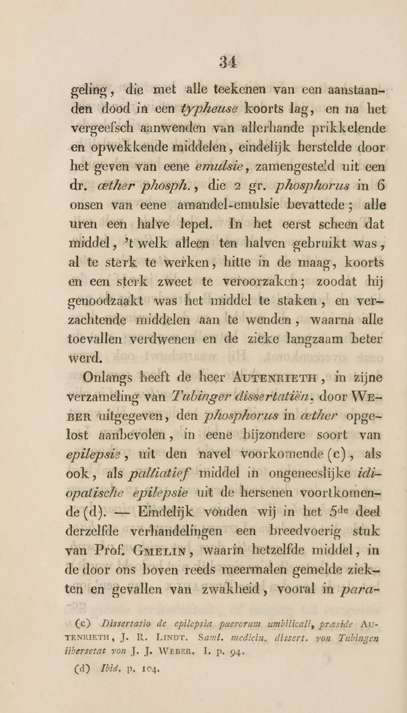 geling, die met alle teekenen van een aanstaan- den dood in een typheuse koorts lag, en na het vergeefsch aanwenden van allerhande prikkelende en opwekkende middelen, eindelijk herstelde door het geven van eene emulsie, zamengesteld uit cen dr. ether phosph., die 2 gr. phosphorus in 6 onsen van eene amandel-emulsie bevattede; alle uren een halve lepel. In het eerst scheen dat middel, ’tswelk alleen ten halven gebruikt was, al te sterk te werken, hitte in de maag, koorts en een sterk zweet te veroorzaken; zoodat ‘hij genoodzaakt was het middel te staken, en ver- zachtende middelen aan te wenden , waarna alle toevallen verdwenen en de zieke langzaam beter werd. Onlangs heeft de heer AurENRIETH, in zijne verzameling van Zwubinger dissertatiën, door Wr- BER uitgegeven, den phosphorus in «ether opge- lost aanbevolen, in eene bijzondere soort van epilepsie, uit den navel voorkomende(c), als ook, als palfiatief’ middel in ongeneeslijke idi- opatische epilepsie uit de hersenen voortkomen- de (d). — Eindelijk vonden wij in het 5de deel derzelfde verhandelingen een breedvoerig stuk van Prof. Guerin, waarin hetzelfde middel, in de door ons boven reeds meermalen gemelde ziek= ten en gevallen van zwakheid, vooral in para- (ce) Dissertatio de epilepsia. puerorum umbilicali, preside- Au- TENRIETH, Je. R. LINDT. Saml. medicin, dissert. von Tubingen tibersetat von J. Je. WEBER. LL. p. 94. Cd) Zbid, p. 104.