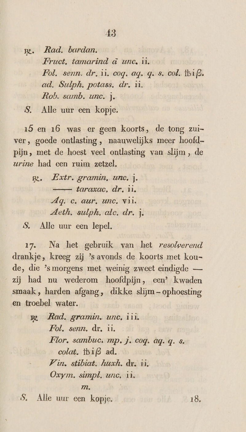 ge. Rad. bardan. Fruct, tamarind &amp; unc, id. Fol. senn. dr. it. coq. ag. q. s. col. tb12. ad. Sulph. potass, dr. 1. Rob. samb. une. j. S. Alle uur een kopje. 15 en 16 was er geen koorts, de tong zui- ver, goede ontlasting , naauwelijks meer hoofd pijn, met de hoest veel ontlasting van slijm , de urine had een ruim zetzel. ge. Extr. gramin, unc, j. — taraxac, dr, 11, Ag. c. aur. unc. van. Meth. sulph. alc. dr. j. $. Alle uur een lepel. 17. Na het gebruik van het resolwerend drankje, kreeg zij ’s avonds de koorts met kou= de, die ’s morgens met weinig zweet eindigde — “zij had nu wederom hoofdpijn, een’ kwaden smaak , harden afgang, dikke slijm — ophoesting en troebel water. B Mad. gramin, une, iin Fol. senn. dr, ii. Flor. sambuc. mp. J. coq. ag. q. s. colat. ibid ad. Vin. stibiat. huxh. dr. ii, Oxym. simpl, unc, ul. m