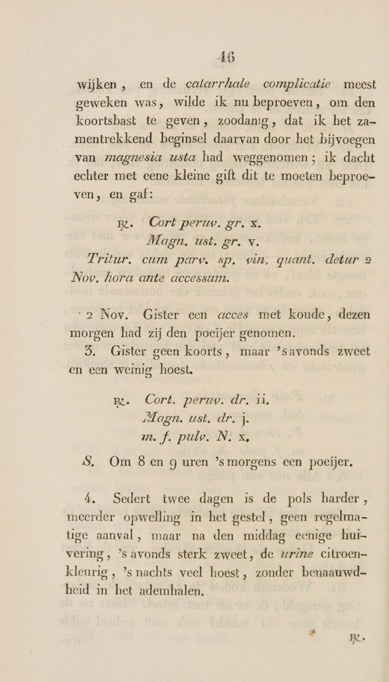 wijken, en de catarrhatle complicatie meest geweken was, wilde ik nu beproeven, om den koortsbast te geven, zoodanig, dat ik het za- mentrekkend beginsel daarvan door het bijvoegen van magnesia usta had weggenomen; ik dacht echter met eene kleine gift dit te moeten beproe- ven, en gaf: Bt. Cort peruv. gr, X. Magn. ust. gr. v. Tritur. cum parv. sp. vin, quant. detur 2 Nov. hora ante accessum. “2 Nov. Gister een acces met koude, dezen morgen had zij den poeijer genomen. 5. Gister geen koorts, maar ’savonds zweet en een weinig hoest. Bt. Cort. peruv. dr, ù. sfagn. ust. dr. j. mf. pulosND $. Om 8 en g uren ’smorgens een poecijer, Á, Sedert twee dagen is de pols harder, meerder opwelling in het gestel , geen regelma- tige aanval, maar na den middag eenige hui- vering , ’s avonds sterk zweet, de urine citroen— kleurig , ’s nachts veel hoest, zonder benaauwd- heid in het ademhalen.