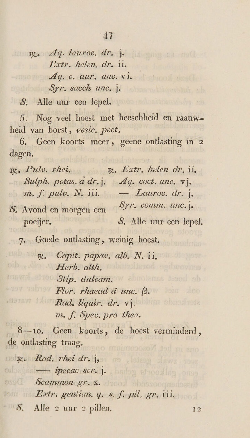 AT Bte Ag. lauroe, dr. j. Extr. helen. dr. u. dg. ec. aur, une. vi Syr. sacch unc, j. S. Alle uur een lepel. 5. Nog veel hoest met heeschheid en raauw= heid van borst, wesic. pect. 6. Geen koorts meer, geene ontlasting in 2 dagen. Be. ulo. rhei, m. Extr, helen dr, u. Sulph. potas. a dr.j. Aq. coct. unc. vj. me, f. pulv. N. an. — Lauroc. dr. j. Syr, COMM. UNC. 1. S., Avond en morgen een J J poeijer. S. Alle uur een lepel. 7. Goede ontlasting, weinig hoest. rm. Capit. papav. alb. N. ii, Herb. alth. Stip. duleam. Flor. rhaead à unc. (3. Rad. liquir. dr. vj. m. f. Spec. pro thea. 8—10, Geen koorts, de hoest verminderd, de ontlasting traag. m. Rad. rhei dr. J — ipecac. scr. j. Scammon gr. X, Extr, gentian. q.s.f. pil, gr. vin. $. Alle 2 uur 2 pillen. 12