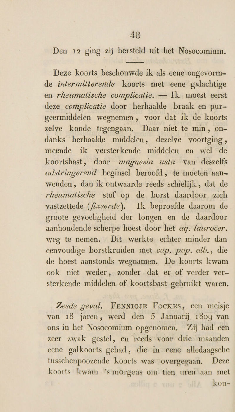 Den 12 ging zij hersteld uit het Nosocomium. Deze koorts beschouwde ik als eene ongevorm= de intermitterende koorts met eene galachtige en rheumatische complicatie. — Ik moest eerst deze complicatie door herhaalde braak en pur- geermiddelen wegnemen, voor dat ik de koorts zelve konde tegengaan. Daar niet te min, on- danks herhaalde middelen, dezelve voortging, meende ik versterkende middelen en wel de koortsbast, door magnesia usta van deszelfs adstringerend beginsel beroofd, te moeten aan= wenden , dan ik ontwaarde reeds schielijk , dat de rheumatische stof op de borst daardoor zich vastzettede (fixeerde). Ik beproefde daarom de groote gevoeligheid der longen en de daardoor aanhoudende scherpe hoest door het ag. laurocer. weg te nemen. Dit werkte echter minder dan eenvoudige borstkruiden met cap. pap. alb., die de hoest aanstonds wegnamen. De koorts kwam ook miet weder, zonder dat er of verder ver- sterkende middelen of koortsbast gebruikt waren. Zesde geval. FeENNIGJE Fockes, een meisje van 18 jaren, werd den 5 Januarij 1809 van ons in het Nosocomium opgenomen. Zij had een zeer zwak gestel, en reeds voor drie maanden eene galkoorts gehad, die in eene alledaagsche tusschenpoozende koorts was overgegaan. Deze koorts kwam ’s morgens om tien uren aan met kou-