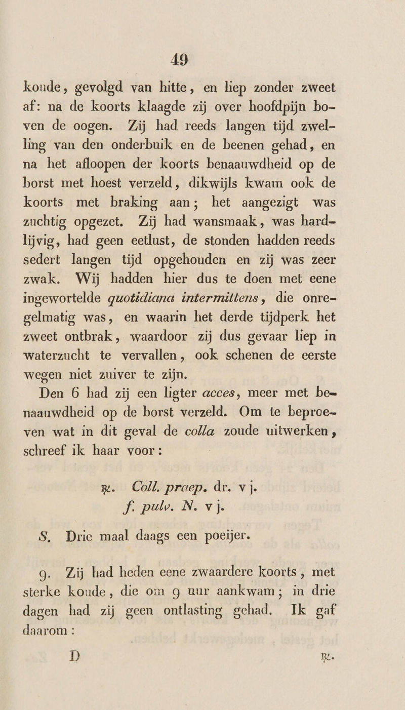 koude, gevolgd van hitte, en liep zonder zweet af: na de koorts klaagde zij over hoofdpijn bo- ven de oogen. Zij had reeds langen tijd zwel- ling van den onderbuik en de beenen gehad, en na het afloopen der koorts benaauwdheid op de borst met hoest verzeld, dikwijls kwam ook de koorts met braking aan; het aangezigt was zuchtig opgezet. Zij had wansmaak, was hard- lijvig, had geen eetlust, de stonden hadden reeds sedert langen tijd opgehouden en zij was zeer zwak. Wij hadden hier dus te doen met eene ingewortelde quotidiana intermittens, die onre- gelmatig was, en waarin het derde tijdperk het zweet ontbrak, waardoor zij dus gevaar liep in waterzucht te vervallen, ook schenen de eerste wegen niet zuiver te zijn. Den 6 had zij een ligter acces, meer met be= naauwdheid op de borst verzeld. Om te beproe- ven wat in dit geval de colla zoude uitwerken, schreef ik haar voor: rm. Coll. praep. dr. vj. f. pulv. N. vj. S, Drie maal daags een poeijer. 9. Zij had heden eene zwaardere koorts , met sterke koude, die om g uur aankwam; in drie dagen had zij geen ontlasting gehad. Ik gaf daarom: D RL.