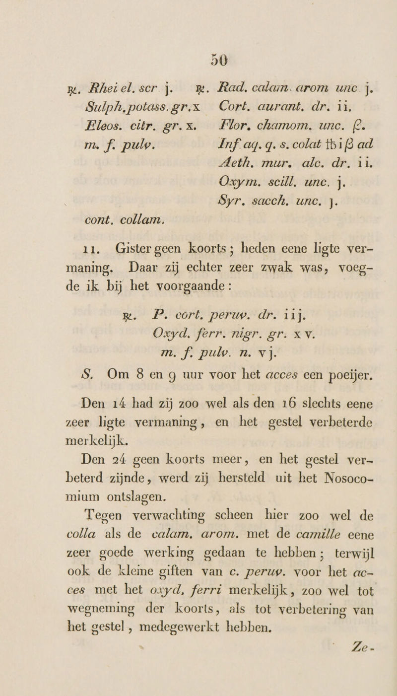 rm. Rhetel.scr j. mm. Rad. calam. arom une j. Sulph,potass.gr.x Cort, aurant. dr. ij. Eleos. citr. gr.x. Flor, chamom. unc. 2. m. f. pulv. Inf ag.q. s. colat tbif3 ad Meth. mur. alc. dr. in. Oxym. scill. unc. j. Syr, sacch. unc. j. cont. collam. 11. Gistergeen koorts; heden eene ligte ver- maning. Daar zij echter zeer zwak was, voeg- de ik bij het voorgaande: m. P. cort. peruv. dr. 11j. Oxyd. ferr. nigr. gr. XV. m.f. pul. n. vj. S. Om 8 en g uur voor het acces een poeijer. Den 14 had zij zoo wel als den 16 slechts eene zeer ligte vermaning, en het gestel verbeterde merkelijk. Den 24 geen koorts meer, en het gestel ver- beterd zijnde, werd zij hersteld uit het Nosoco- mium ontslagen. Tegen verwachting scheen hier zoo wel de colla als de ecalam. arom. met de caille eene zeer goede werking gedaan te hebben; terwijl ook de kleme giften van c. perup. voor het ac- ces met het oxyd, ferri merkelijk, zoo wel tot wegneming der koorts, als tot verbetering van het gestel , medegewerkt hebben. Ze-