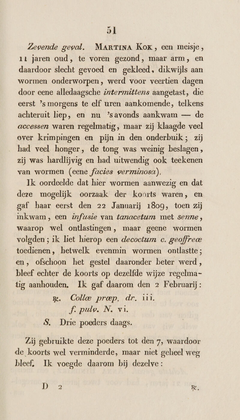Zevende geval. MARTINA Kok, een meisje, 11 jaren oud, te voren gezond, maar arm, en daardoor slecht gevoed en gekleed, dikwijls aan wormen onderworpen, werd voor veertien dagen door eene alledaagsche intermittens aangetast, die eerst ’s morgens te elf uren aankomende, telkens achteruit liep, en nu ’savonds aankwam — de accessen waren regelmatig, maar zij klaagde veel over krimpingen en pijn in den onderbuik; zij had veel honger, de tong was weinig beslagen, zij was hardlijvig en had uitwendig ook teekenen van wormen (eene facies verminosa). Ik oordeelde dat hier wormen aanwezig en dat deze mogelijk oorzaak der koorts waren, en gaf haar eerst den 22 Januarij 1809, toen zij inkwam, een fusie van tanacetum met senne, waarop wel ontlastingen , maar geene wormen volgden ; ik liet hierop een decoctum c. geoffrece toedienen, hetwelk evenmin wormen ontlastte; en, ofschoon het gestel daaronder beter werd, bleef echter de koorts op dezelfde wijze regelma tig aanhouden. Ik gaf daarom den 2 Februarij: m. Collee proep. dr. 11. f. pulv. N. vi. S, Drie poeders daags. Zij gebruikte deze poeders tot den 7, waardoor de koorts wel verminderde, maar niet geheel weg bleef, Ik voegde daarom bij dezelve: | Re,