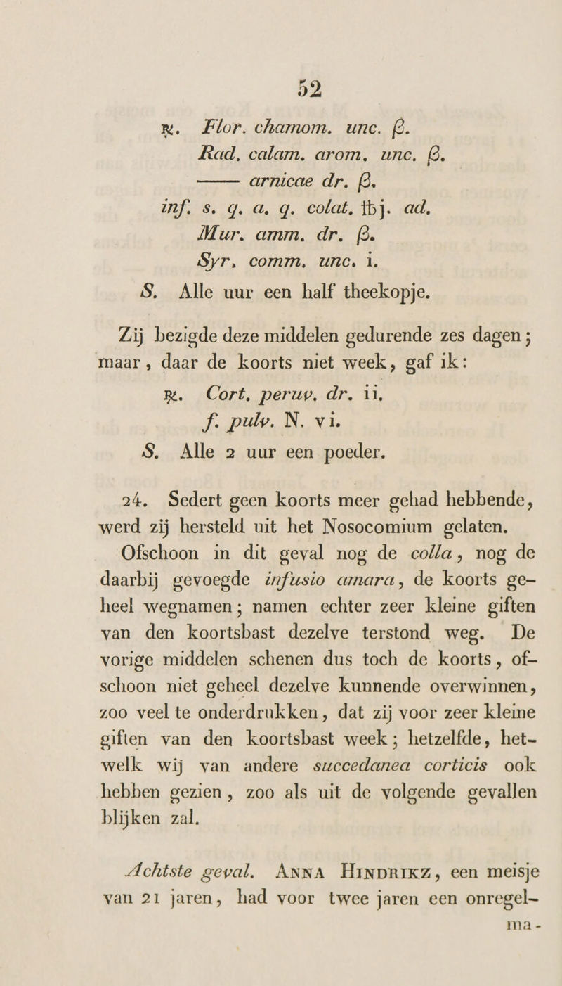 rx. Flor. chamom. unc. f@. Rad, calam. arom., unc. Q. arnicae dr. (3. if. s. q. a. q. colat, tbj. ad. Mur. amm. dr. (3. Syr, comm, unc. 1. S. Alle uur een half theekopje. Zij bezigde deze middelen gedurende zes dagen ; maar, daar de koorts niet week, gaf ik: R. Cort, peruv. dr. u, f. pulw. N. vi S. Alle 2 uur een poeder. 24. Sedert geen koorts meer gehad hebbende, werd zij hersteld uit het Nosocomium gelaten. Ofschoon in dit geval nog de colla, nog de daarbij gevoegde infusto amara, de koorts ge- heel wegnamen ; namen echter zeer kleine giften van den koortsbast dezelve terstond weg. De vorige middelen schenen dus toch de koorts, of- schoon niet geheel dezelve kunnende overwinnen, zoo veel te onderdrukken, dat zij voor zeer kleine giften van den koortsbast week; hetzelfde, het welk wij van andere succedanea corticis ook hebben gezien , zoo als uit de volgende gevallen blijken zal. Achtste geval. ANNA HiNDrIKz, een meisje van 21 jaren, had voor twee jaren een onregel- ma -