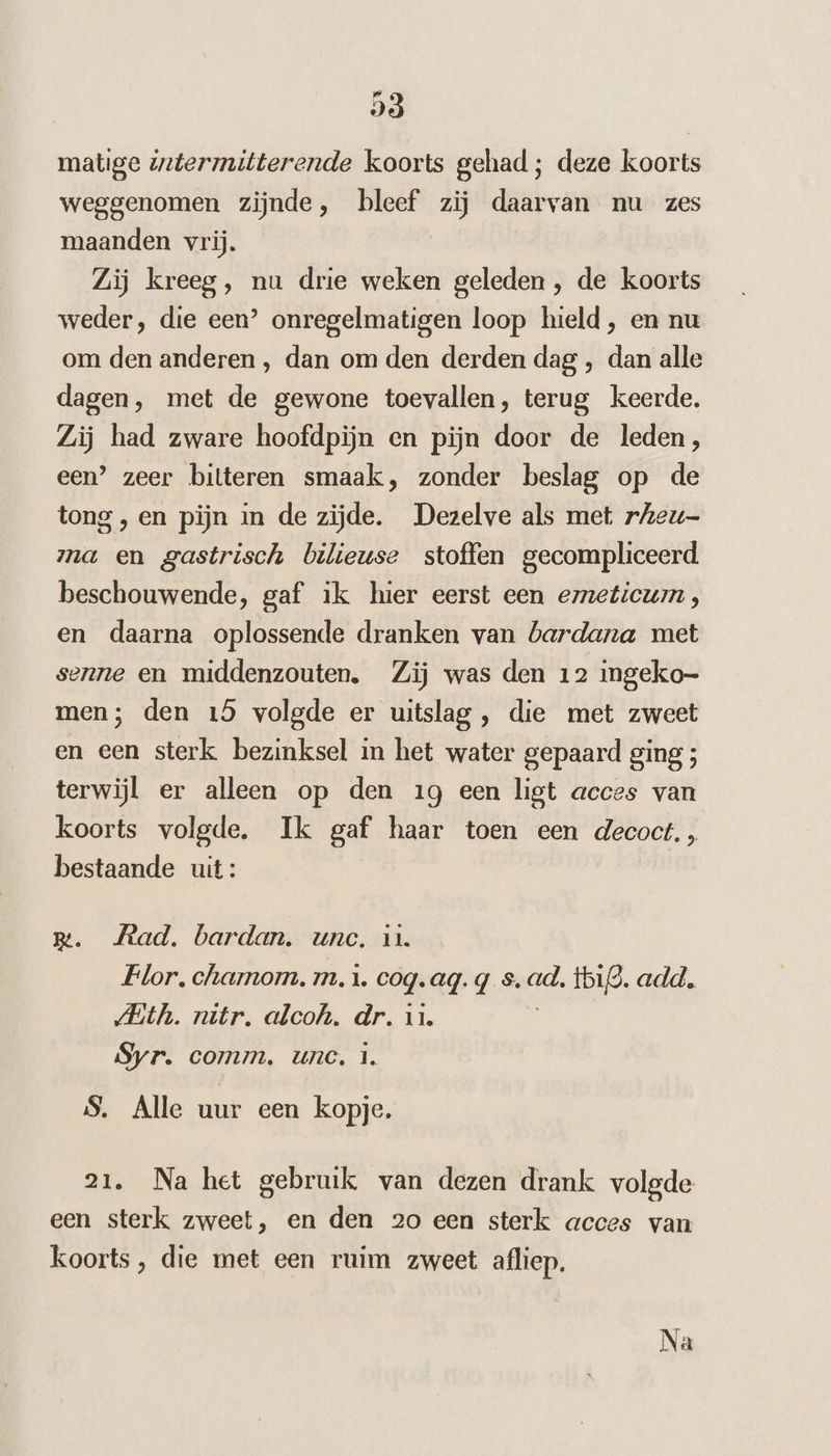 matige zztermitterende koorts gehad; deze koorts weggenomen zijnde, bleef zij daarvan nu zes maanden vrij. Zij kreeg, nu drie weken geleden , de koorts weder, die een’ onregelmatigen loop hield, en nu om den anderen ‚ dan om den derden dag , dan alle dagen, met de gewone toevallen, terug keerde. Zij had zware hoofdpijn en pijn door de leden, een’ zeer bitteren smaak, zonder beslag op de tong , en pijn in de zijde. Dezelve als met rAeu- ma en gastrisch bilieuse stoffen gecompliceerd beschouwende, gaf ik hier eerst een emeticum , en daarna oplossende dranken van bardana met senne en middenzouten. Zij was den 12 ingeko- men; den 15 volgde er uitslag , die met zweet en een sterk bezinksel in het water gepaard ging ; terwijl er alleen op den 19 een ligt acces van koorts volgde. Ik gaf haar toen een decoct., bestaande uit : Rm. Jead. bardan. une. in. Flor. chamom. m. 1. coq. aq. g s. ad. tbig. add. MAith. nitr. alcoh. dr. 1. Syr. comm. unc, 1. S. Alle uur een kopje. 21. Na het gebruik van dezen drank volgde een sterk zweet, en den 20 een sterk acces van koorts, die met een ruim zweet afliep.