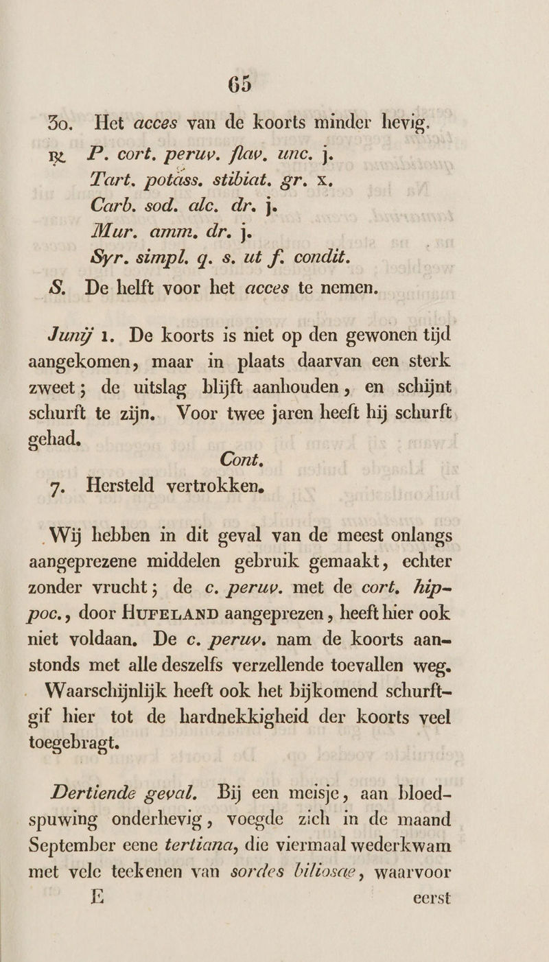 3o. Het acces van de koorts minder hevig. Be P. cort. peruv. flav, unc. j. Tart. potass. stibiat. gr. x, Carb. sod. alc. dr. j. | Mur. amm, dr. j. Syr. simpl. q. s. ut f. condit. SS, De helft voor het acces te nemen. Junij 1. De koorts is niet op den gewonen tijd aangekomen, maar in plaats daarvan een sterk zweet; de uitslag blijft aanhouden, en schijnt schurft te zijn. Voor twee jaren heeft hij schurft gehad, Cont, 7. Hersteld vertrokken, „Wij hebben in dit geval van de meest onlangs aangeprezene middelen gebruik gemaakt, echter zonder vrucht; de c. peruv. met de cort, hip- poc., door HuFerLAND aangeprezen , heeft hier ook niet voldaan, De c. peruv. nam de koorts aan= stonds met alle deszelfs verzellende toevallen weg. Waarschijnlijk heeft ook het bijkomend schurft- gif hier tot de hardnekkigheid der koorts veel toegebragt. Dertiende geval. Bij een meisje, aan bloed- spuwing onderhevig, voegde zich in de maand September eene tertiana, die viermaal wederkwam met vele teekenen van sordes biltosde , waarvoor É eerst