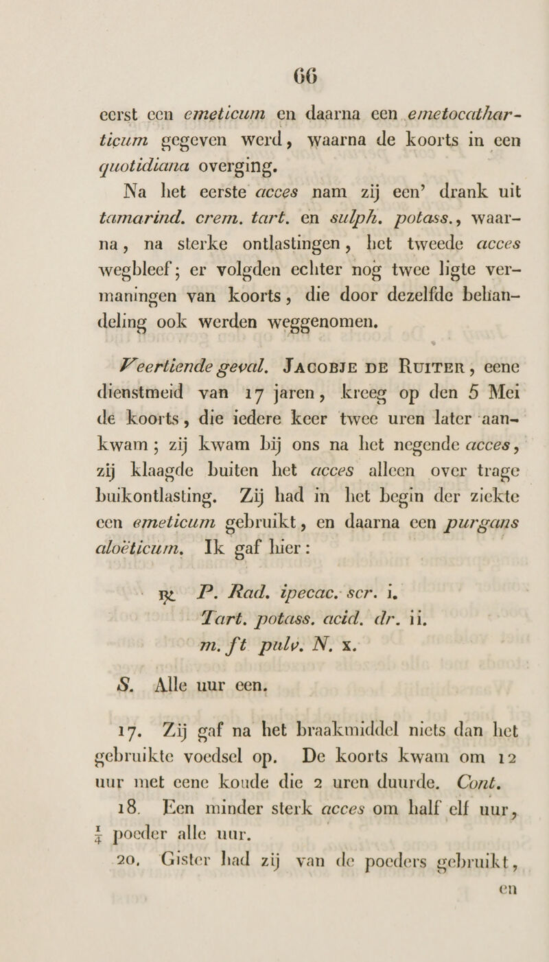 eerst een emzeticum en daarna een emetocathar- ticum gegeven werd, waarna de koorts in een guotidiana overging. Na het eerste acces nam zij een’ drank uit tamarind. crem. tart. en sulph. potass., waar- na, na sterke ontlastingen, het tweede acces wegbleef ; er volgden echter nog twee ligte ver- maningen van koorts, die door dezelfde behian- deling ook werden weggenomen. Veertiende geval. JaAcoBJe pe Rurrer, eene dienstmeid van 17 jaren, kreeg op den 5 Mei de koorts, die iedere keer twee uren later ‘aan- kwam; zij kwam bij ons na het negende acces, zij klaagde buiten het acces alleen over trage bukontlasting. Zij had in het begin der ziekte een emeticum gebruikt, en daarna een purgans aloëticum, Ik gaf hier: | me P. Rad, ipecac, scr. 1. Tart. potass. acid. dr. 1. m.ft pulv. N. x. S. Alle uur een. 17. Zij gaf na het braakmiddel niets dan het gebruikte voedsel op. De koorts kwam om 12 uur met eene koude die 2 uren duurde. Cort. 18. Een minder sterk acces om half elf uur, z poeder alle uur. | 20, Gister had zij van de poeders gebruikt, en