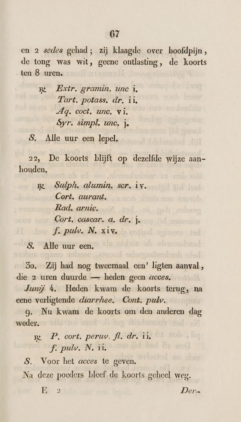 en 2 sedes gehad; zij klaagde over hoofdpijn , de tong was wit, geene ontlasting, de koorts ten 8 uren. B Extr. gramin. une A, Tart. potass, dr. ii, Ag. coct. unc, vi. Syr. simpl. unc, j. S. Alle uur een lepel. 22, De koorts blijft op dezelfde wijze aan- houden. Be Sulph, alumin, ser. iv. Cort. aurant. Rad. arnic. Cort, cascar. a. dr. j. Ff. pulv. N. xìv. S. Alle uur een. So. Zij had nog tweemaal een’ ligten aanval, die 2 uren duurde — heden geen acces. Jurij 4, Heden kwam de koorts terug, na eene verligtende diarrhee, Cont. pul. g. Nu kwam de koorts om den anderen dag weder. | m P. cort. peru. fl. dr, ì4 f. pul. N. ii S. Voor het acces te geven. Na deze poeders bleef de koorts geheel weg. Ek 2 Dern