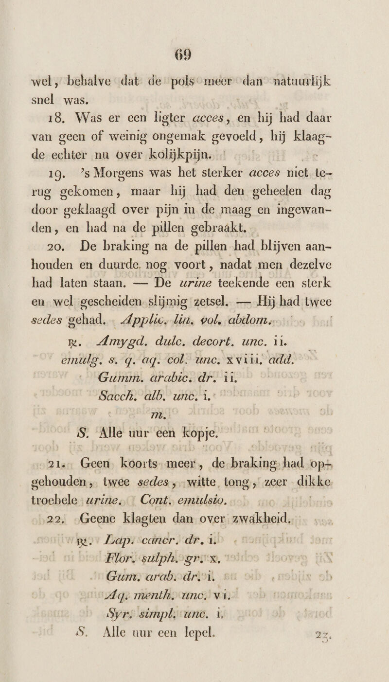 wel, behalve dat de pols: meer dan natuurlijk snel was. 18. Was er een ligter geces, en ki had daar van geen of weinig ntm gevoeld, hij klaag- de echter nu Over kolijkpijn. 19. ’sMorgens was het sterker acces niet te- rug gekomen, maar hij had den geheelen dag door geklaagd over pijn in de maag en ingewan- den, en had na de pillen gebraakt. 20. De braking na de pillen had blijven aan- houden en duurde, nog. voort, nadat men dezelve had laten staan. — De urine teekende een sterk en wel gescheiden slijmig zetsel. — Hij had titee sedes gehad. … dpplic, lin. vol, abdom. Rm. -Amygd. dule. decort. unc. in. emulg. s. q. aq. col. unc. x viii, add. Gumm. arabic. dr. in. Sacch. alb. unc, î. m. ‚Alle uur een ss 21. Geen hester meer , de ne add op= gehouden „ twee sedes ‚witte. tong, zeer dikke troebele urine, … Cont. ermulsio. 22, „Geene klagten dan over andlheid, „ge Lap. cancer. dr. i: Flor. sulph. grs, ° Gum. arab.drivi. Ag. menth, unc. wid Syr simpl;- unc. 1. 5, Alle uur een lepel. 27,