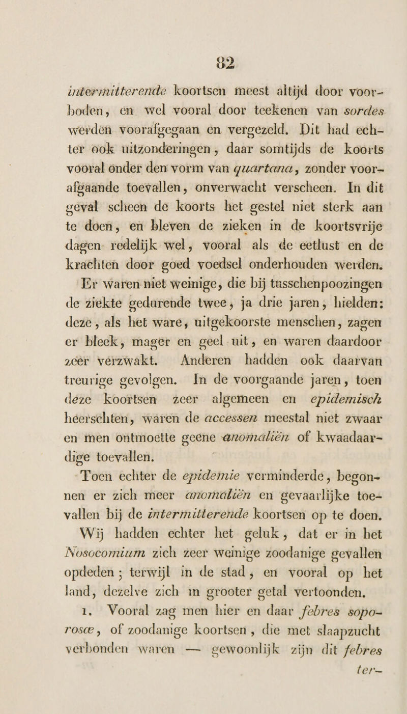 ö2 intermitterende koortsen meest altijd door voor- boden, en wel vooral door teekenen van sordes werden voorafgegaan en vergezeld, Dit had ech- ter ook uitzonderingen , daar somtijds de koorts vooral onder den vorm van guartana, zonder voor- afgaande toevallen, onverwacht verscheen. In dit geval scheen de koorts het gestel niet sterk aan te doen, en bleven de zieken in de koortsvrije dagen redelijk wel, vooral als de eetlust en de krachten door goed voedsel onderhouden werden. Er waren niet weinige, die bij tusschen poozingen de ziekte gedurende twee; ja drie jaren, hielden: deze, als het ware, uitgekoorste menschen, zagen er bleek, mager en geel uit, en waren daardoor zcer verzwakt. Anderen hadden ook daarvan treurige gevolgen. In de voorgaande jaren, toen deze koortsen zeer algemeen en epidemisch heerschten, waren de accessen meestal niet zwaar en men ontmoette geene @nomaliërn of kwaadaar- dige toevallen. Toen echter de epidemie verminderde, begon- nen er zich meer anomaliën en gevaarlijke toe- vallen bij de intermitterende koortsen op te doen. Wij hadden echter het geluk, dat er in het Nosocomium zich zeer weinige zoodanige gevallen opdeden ; terwijl in de stad, en vooral op het land, dezelve zich 1m grooter getal vertoonden. 1. Vooral zag men hier en daar febres sopo-= rosce , of zoodanige koortsen , die met slaapzucht verbonden waren — gewoonlijk zijn dit febres EL