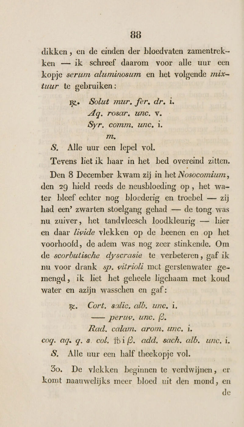 dikken , en de einden der bloedvaten zamentrek- ken — ik schreef daarom voor alle uur een kopje serum aluminosum en het volgende mix tuur te gebruiken: Bte Solut mur. fer, dr. L Ag. rosar. unc. v. Syr. comm, unc, 1. Im, S. Alle uur een lepel vol. Tevens liet ik haar in het bed overeind zitten. Den 8 December kwam zij in het Nosocomium, den 29 hield reeds de neusbloeding op , het wa- ter bleef echter nog bloederig en troebel — zij had een’ zwarten stoelgang gehad — de tong was nu zuiver, het tandvleesch loodkleurig — kier en daar Livide vlekken op de beenen en op het voorhoofd, de adem was nog zeer stinkende. Om de scorbutische dyscrasie te verbeteren, gaf ik nu voor drank sp. vitrioli mct gerstenwater ge- mengd, ik liet het geheele ligchaam met koud water en azijn wasschen en gaf: m. Cort. salic. alb. unc, 1. —_- peruv. unc. (ò. Rad. calam. arom. unc, 1. coq. ag. q. s. col. tbifd. add. sach. alb. unc. i. S. Alle uur een half theekopje vol. 5o. De vlekken beginnen te verdwijnen, er komt naauwelijks meer bloed uit den mond, en de