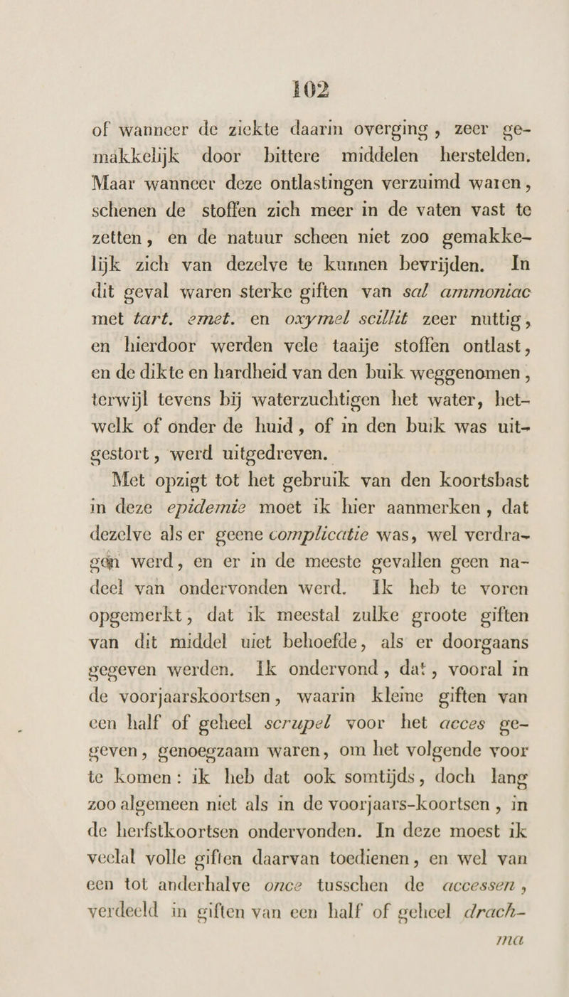 of wanneer de ziekte daarin overging , zeer ge- makkelijk door bittere middelen herstelden. Maar wanneer deze ontlastingen verzuimd waren, schenen de stoffen zich meer in de vaten vast te zetten, en de natuur scheen niet zoo gemakke- lijk zich van dezelve te kunnen bevrijden. In dit geval waren sterke giften van sal amzmoniac met tart. emet. en oxymel scillit zeer nuttig, en hierdoor werden vele taaije stoffen ontlast, en de dikte en hardheid van den buik weggenomen , terwijl tevens bij waterzuchtigen het water, het- welk of onder de huid, of in den buik was uit- gestort, werd uitgedreven. Met opzigt tot het gebruik van den koortsbast in deze epidemie moet ik hier aanmerken , dat dezelve als er geene complicatie was, wel verdra- gen werd, en er in de meeste gevallen geen na- deel van ondervonden werd. Ik heb te voren opgemerkt, dat ik meestal zulke groote giften van dit middel uiet behoefde, als er doorgaans gegeven werden. Ik ondervond, dat, vooral in de voorjaarskoortsen, waarin kleme giften van een half of geheel scrupel voor het acces ge- geven, genoegzaam waren, om het volgende voor te komen: ik heb dat ook somtijds, doch lang zoo algemeen niet als in de voorjaars-koortsen , in de herfstkoortsen ondervonden. In deze moest ik veelal volle giften daarvan toedienen, en wel van een tot anderhalve ozce tusschen de accessen, verdeeld in giften van een half of geheel drach- ma