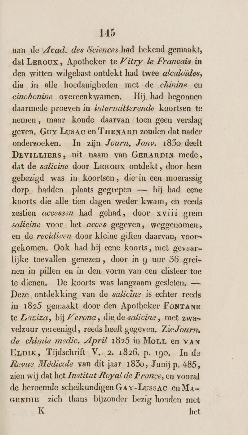 aan de dead. des Sciences had bekend gemaakt, dat Leroux, Apotheker te Vitry le Francais in den witten wilgebast ontdekt had twee alcaloïdes, die in alle hoedanigheden met de cAinine en cinchonine overeenkwamen. Hij had begonnen daarmede proeven in Zrtermitterende koortsen te nemen, maar konde. daarvan toen geen verslag geven, Guy Lusac en THENARD zouden dat nader onderzoeken. In zijn Journ, Janv. 1850 deelt DeviLLIERrs, uit naam van GERARDIN mede, dat de sa/icine door Leroux ontdekt , door hem gebezigd was in. koortsen, die-in een moerassig dorp. hadden plaats gegrepen — hij had. eene koorts die alle tien dagen weder kwam, en reeds zestien accessen had gehad, door xvii1 grem salicine voor het acces gegeven, weggenomen; en de recidiven door kleine giften daarvan, voor= gekomen. Ook had hij eene koorts, met gevaar lijke toevallen genezen, door in g uur 56 grei= nen in pillen en in den. vorm van een clisteer toe te dienen. De koorts was langzaam gesleten. — Deze ontdekking van de salicine is echter reeds in 1825 gemaakt door den Apotheker FoNTANe te Zaziza, bij Verona, die de salicine ‚ met zwa= velzaur vereenigd, reeds heeft gegeven. Zie Journ, de chimie medic. Ápril 1825 in Morr en vAN Erpik, Tijdschrift. V..2. 1826, p. 190. In de Revue Meêdicale van dit jaar 1830, J unij p. 485, zien wij dat het Zrstitut Poyal de France, en vooral de beroemde scheikundigen GA v-Lussac en Ma GENDIE zich thans bijzonder bezig houden met K het