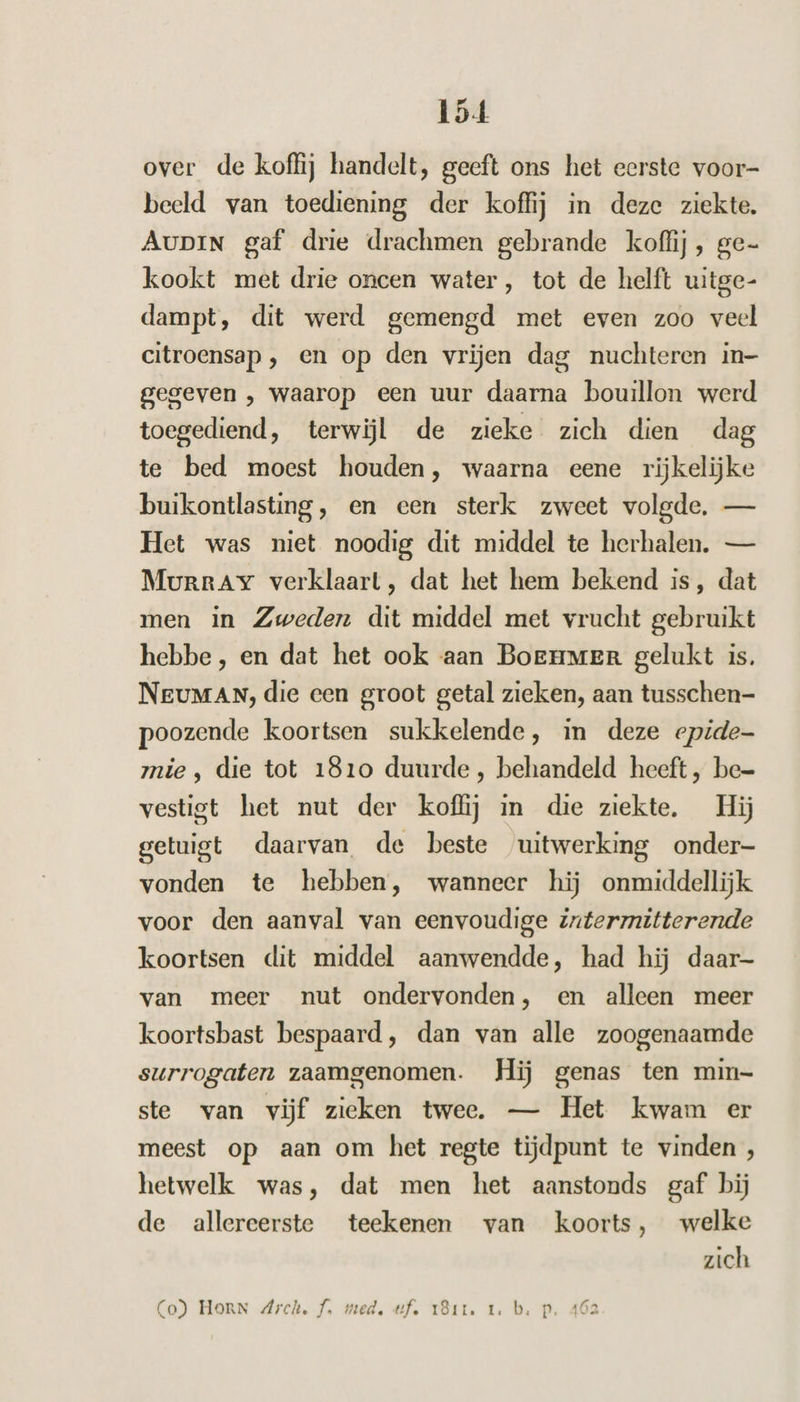 over de koffij handelt, geeft ons het eerste voor- beeld van toediening der koffij in deze ziekte. AupiN gaf drie drachmen gebrande koffij, ge- kookt met drie oncen water, tot de helft uitge- dampt, dit werd gemengd met even zoo veel citroensap , en op den vrijen dag nuchteren in- gegeven , waarop een uur daarna bouillon werd toegediend, terwijl de zieke zich dien dag te bed moest houden, waarna eene rijkelijke buikontlasting, en een sterk zweet volgde, — Het was niet noodig dit middel te herhalen. — Murray verklaart, dat het hem bekend is, dat men in Zweden dit middel met vrucht gebruikt hebbe, en dat het ook aan Boenmer gelukt is. Neuman, die een groot getal zieken, aan tusschen- poozende koortsen sukkelende, in deze epide- mie, die tot 1810 duurde, behandeld heeft, be= vestigt het nut der koffij in die ziekte. Hij getuigt daarvan de beste uitwerking onder- vonden te hebben, wanneer hij onmiddellijk voor den aanval van eenvoudige intermitterende koortsen dit middel aanwendde, had hij daar- van meer nut ondervonden, en alleen meer koortsbast bespaard, dan van alle zoogenaamde surrogaten zaamgenomen. Hij genas ten min- ste van vijf zieken twee. — Het kwam er meest op aan om het regte tijdpunt te vinden, hetwelk was, dat men het aanstonds gaf bij de allereerste teekenen van koorts, welke zich Ps Co) HORN Arch. f. med, tf. 18ir. 1. b. p. 462