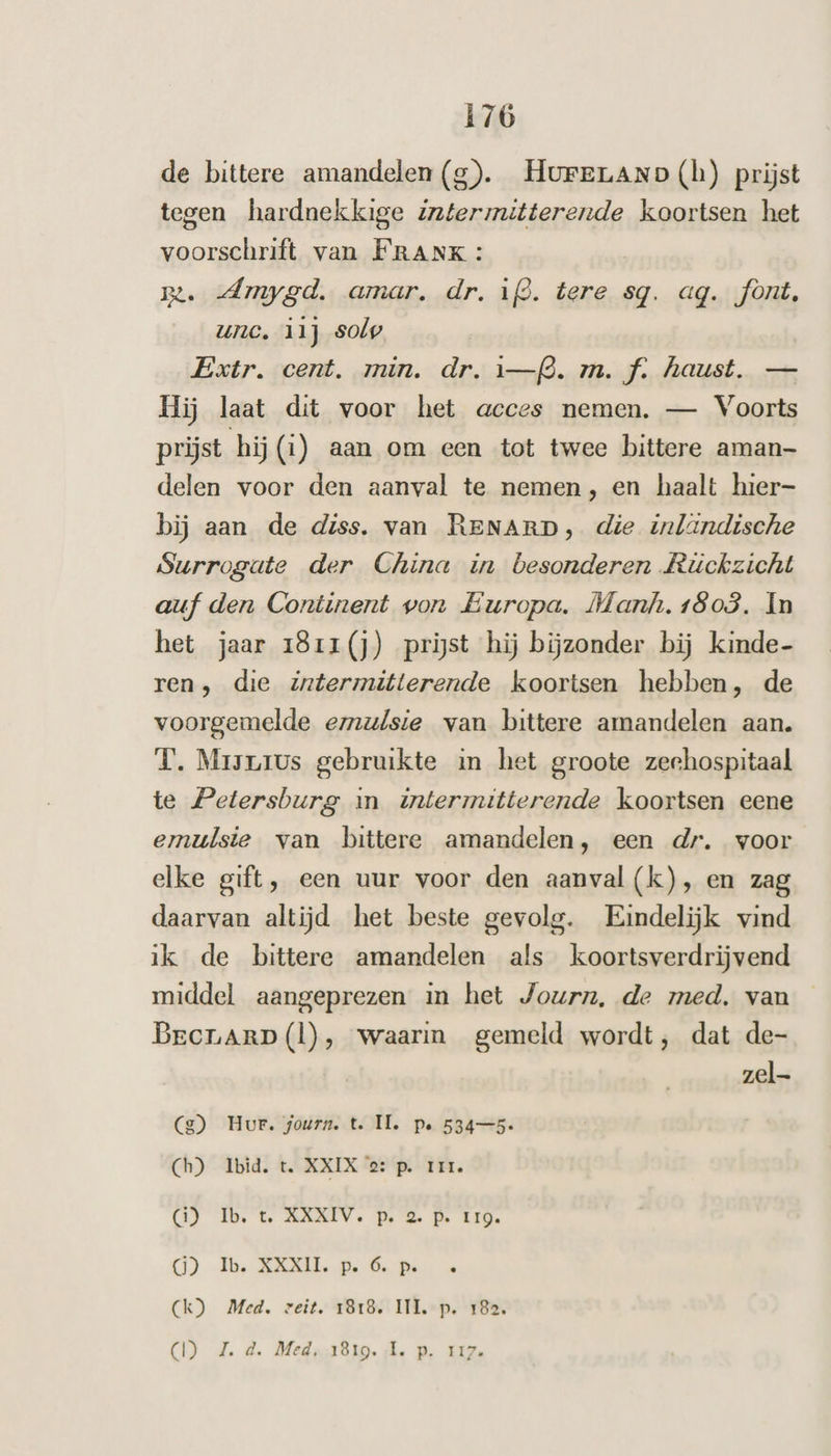 de bittere amandelen (g). HurFeLAND (h) prijst tegen hardnekkige Gpleratierende koortsen het voorschrift van FRANK: B: dAmygd. amar. dr. ijd. tere sq. aq. font, unc. ii) solp Extr. cent. min. dr. 1—fò. m. f. haust. — Hij laat dit voor het acces nemen. — Voorts prijst hij (i) aan om een tot twee bittere aman delen voor den aanval te nemen, en haalt hier- bij aan de diss. van RENARD, die inländische Surrogate der China in besonderen Rüickzicht auf den Continent von Europa. Manh. 1803. In het jaar 181r1(j) prijst hij bijzonder bij kinde- ren, die zntermitterende koortsen hebben, de voorgemelde emul{sie van bittere amandelen aan. TL. Mrisrius gebruikte in het groote zeehospitaal te Petersburg in intermitterende koortsen eene emulsie van bittere amandelen, een dr. voor elke gift, een uur voor den aanval (k), en zag daarvan altijd het beste gevolg. Eindelijk vind ik de bittere amandelen als koortsverdrijvend middel aangeprezen in het Journ, de med. van Brcrarp(l), waarin gemeld wordt, dat de- zel g) Hur. journ. t. IL. pe 534—5- Ch) Ibid. t. XXIX 2: p. III. (1) Ib. t. AXXIV. p. 2 P. IIQ. GO) Ib. XXXII. p. 6. pe Ck) Med. veit. 1818. III. p. 182. CI) d.d. Meds,181g. ‚lk. p‚ 112