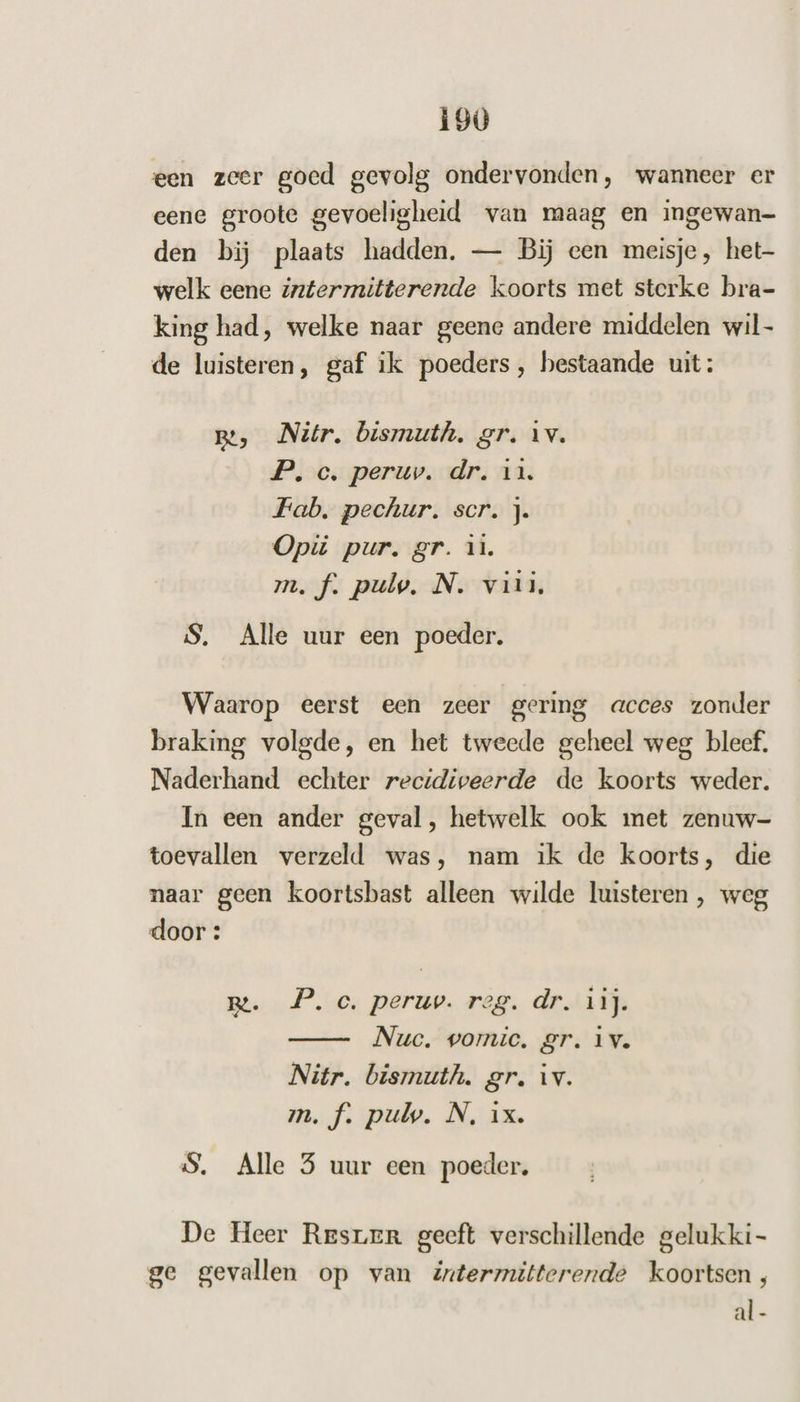 een zeer goed gevolg ondervonden, wanneer er eene groote gevoeligheid van maag en ingewan- den bij plaats hadden. — Bij een meisje, het- welk eene intermitterende koorts met sterke bra- king had, welke naar geene andere middelen wil- de luisteren, gaf ik poeders, bestaande uit: Be, Nitr. bismuth. gr. iv. P, c. peruv. dr. in. Fab. pechur. scr. J. Opi pur. gr. 11. m.f. pulv. N. viii. S, Alle uur een poeder. Waarop eerst een zeer gering acces zonder braking volgde, en het tweede geheel weg bleef. Naderhand echter recidiveerde de koorts weder. In een ander geval, hetwelk ook met zenuw- toevallen verzeld was, nam ik de koorts, die naar geen koortsbast alleen wilde luisteren , weg door: m. P.e. peruv. reg. dr. vit. Nuc. vomic. gr. iv. Nitr. bismuth. gr. Av. m.f. pul. N, ix. 5. Alle 5 uur een poeder. De Heer Resrer geeft verschillende gelukki- ge gevallen op van äxtermitterende koortsen, al -