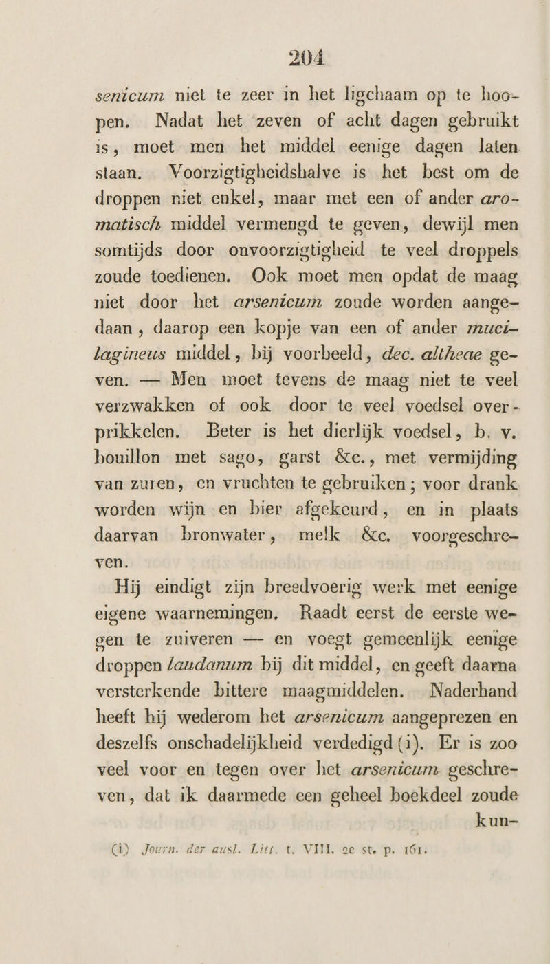 senicum miet te zeer in het ligchaam op te hoo- pen. Nadat het zeven of acht dagen gebruikt is, moet men het middel eenige dagen laten staan, _Voorzigtigheidshalve is het best om de droppen niet enkel, maar met een of ander aro- matisch middel vermengd te geven, dewijl men somtijds door onvoorzigtigheid te veel droppels zoude toedienen. Ook moet men opdat de maag niet door het arsenicum zoude worden aange- daan ‚ daarop een kopje van een of ander zuci- lagineus middel, bij voorbeeld, dec. altheae ge- ven. — Men moet tevens de maag niet te veel verzwakken of ook door te veel voedsel over - prikkelen. Beter is het dierlijk voedsel, b. v. bouillon met sago, garst &amp;c., met vermijding van zuren, en vruchten te gebruiken ; voor drank worden wijn en bier afgekeurd, en in plaats daarvan bronwater, melk &amp;«c. voorgeschre- ven. Hij eindigt zijn breedvoerig werk met eenige eigene waarnemingen. Raadt eerst de eerste we= gen te zuiveren — en voegt gemeenlijk eenige droppen laudanum bij dit middel, en geeft daarna versterkende bittere maagmiddelen. Naderhand heeft hij wederom het arsenicum aangeprezen en deszelfs onschadelijkheid verdedigd (1). Er is zoo veel voor en tegen over het arsenicum. geschre- ven, dat ik daarmede een geheel boekdeel zoude kun- (â) Journ. der aust. Litt. t‚ VIJL. oe ste p. 1Ór.