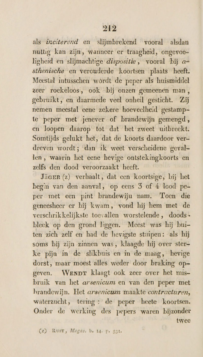 als zaciterend en slijmbrekend vooral alsdan nuttig kan zijn, wanneer er traagheid, ongevoe- ligheid en slijmachtige dispositie , vooral bij a= sthenische en verouderde koortsen plaats heeft. Meestal intusschen wórdt de peper als huismiddel zeer roekeloos, ook bij onzen gemeenen man, gebruikt, en daarmede veel onheil gesticht. Zij nemen meestal eene zekere hoeveelheid gestamp- te peper met jenever of brandewijn gemengd, en loopen daarop tot dat het zweet uitbreekt. Somtijds gelukt het, dat de koorts daardoor ver= dreven wordt; dan ik weet verscheidene geval- len, waarin het eene hevige ontstekingkoorts en zelfs den dood veroorzaakt heeft. Jäcer (z) verhaalt, dat een koortsige, bij het begin van den aanval, op eens 5 of 4 lood pe- per met een pint brandewiju nam. Toen die geneesheer er bij kwam, vond hij hem met de verschrikkelijkste toevallen worstelende, doods - bleek op den grond liggen. Meest was hij bui- ten zich zelf en had de hevigste stuipen: als hij soms bĳ zijn zinnen was, klaagde hij over ster- ke piĳn in de shikbuis en in de maag, hevige dorst, maar moest alles weder door braking op- geven. WeNpT klaagt ook zeer over het mis- bruik van het arsenicunt en van den peper met brandewijn. Het arsenicum maakte contracturen, waterzucht, termg : de peper heete koortsen. Onder de werking des pepers waren bijzonder twee (z) -RusT, Magás. be 14. P« 531e