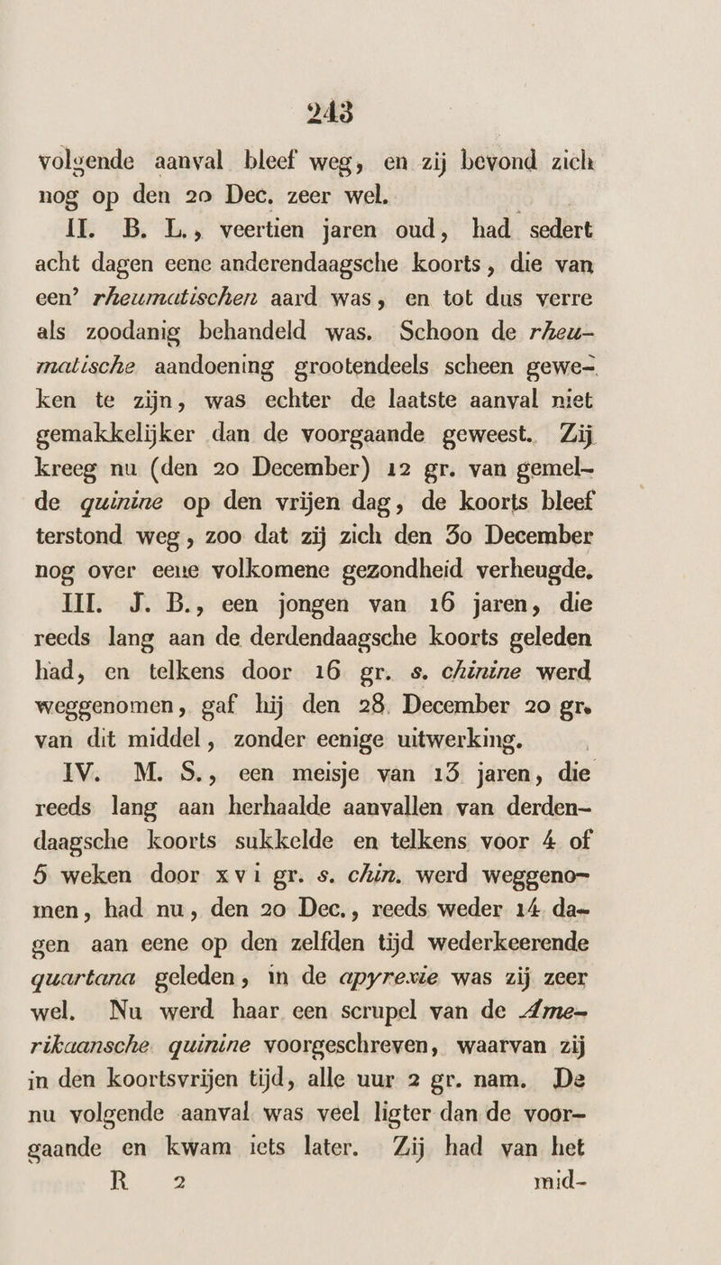 248 volgende aanval bleef weg, en zij bevond zich nog op den 20 Dec. zeer wel. IT. B. L., veertien jaren oud, had sedert acht dagen eene anderendaagsche koorts, die van een’ rheumatischen aard was, en tot dus verre als zoodanig behandeld was. Schoon de rAeu- matische aandoening grootendeels scheen gewe- ken te zijn, was echter de laatste aanval niet gemakkelijker dan de voorgaande geweest. Zij kreeg nu (den 20 December) 12 gr. van gemel de gwinine op den vrijen dag, de koorts bleef terstond weg , zoo dat zij zich den So December nog over eene volkomene gezondheid verheugde. HI. J. B., een jongen van 16 jaren, die reeds lang aan de derdendaagsche koorts geleden had, en telkens door 16 gr. s. chinine werd weggenomen, gaf hij den 28. December 20 gre van dit middel, zonder eenige uitwerking. IV. M. S., een meisje van 15 jaren, die reeds lang aan herhaalde aanvallen van derden- daagsche koorts sukkelde en telkens voor 4 of 5 weken door xvi gr. s. chin. werd weggeno- men, had nu, den 20 Dec,, reeds weder 14. dae gen aan eene op den zelfden tijd wederkeerende quartana geleden, in de apyrexie was zij zeer wel. Nu werd haar een scrupel van de „Ame- rikaansche. quinine voorgeschreven, waarvan zij in den koortsvrijen tijd, alle uur 2 gr. nam. De nu volgende aanval. was veel ligter dan de voor- gaande en kwam iets later. Zij had van het | AR mid-