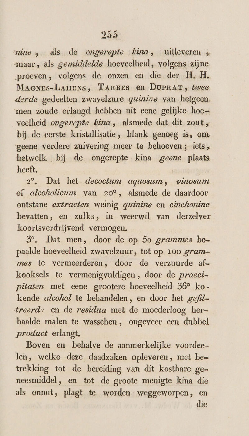 nine , ds de ongerepte kina, uitleveren maar, als gemiddelde hoeveelheid, volgens zijne proeven, volgens de onzen en die der H, H‚ MAGNEs-LAHENS, TArBes en DUPRAT, twee derde gedeelten zwavelzure quinine van hetgeen, men zoude erlangd hebben uit eene gelijke. hoe veelheid ongerepte kina, alsmede dat dit zout , bij de eerste kristallisatie, blank genoeg is, om geene verdere zuivering meer te behoeven; iets, hetwelk bij de ongerepte kina geene plaats heeft. 20 Dat het zen aquosum, vinosum ot alcoholicum van 20°, alsmede de daardoor ontstane extracten weinig quinine en cinchonine bevatten, en zulks, in weerwil van derzelver koortsverdrijvend vermogen. 4e, Dat men, door de op 5o grammes be= paalde hoeveelheid zwavelzuur, tot op 100 gram- mes te vermeerderen, door de verzuurde af= kooksels te vermenigvuldigen, door de praeci- pitaten met eene grootere hoeveelheid 56° ko- kende alcohol te behandelen, en door het gefil- treerd: en de residua met de moederloog her- haalde malen te wasschen, ongeveer een dubbel product erlangt. Boven en behalve de aanmerkelijke voordee- len, welke deze daadzaken opleveren, met be= trekking tot de bereiding van dit kostbare ge- neesmiddel, en tot de groote menigte kina die als onnut, plagt te worden: weggeworpen, en die