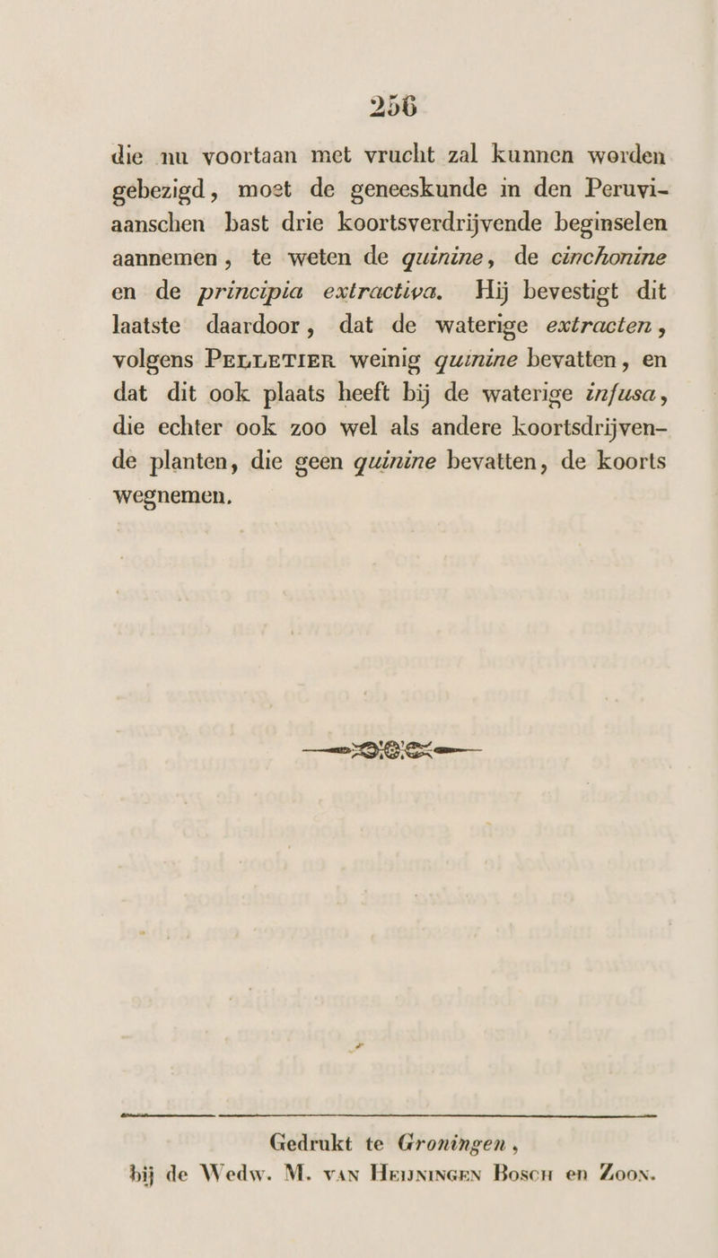 die nu voortaan met vrucht zal kunnen worden gebezigd, most de geneeskunde in den Peruvi- aanschen bast drie koortsverdrijvende beginselen aannemen , te weten de guinine, de cinchonine en de principia extractiva. Hij bevestigt dit laatste daardoor, dat de waterige extracten , volgens PreLrerTiER weinig quinine bevatten, en dat dit ook plaats heeft bij de waterige iz/usa, die echter ook zoo wel als andere koortsdrijven- de planten, die geen guinine bevatten, de koorts wegnemen. DEN) es: Lm Gedrukt te Groningen , bij de Wedw. M. van Heunineen Bosc en Zoon.