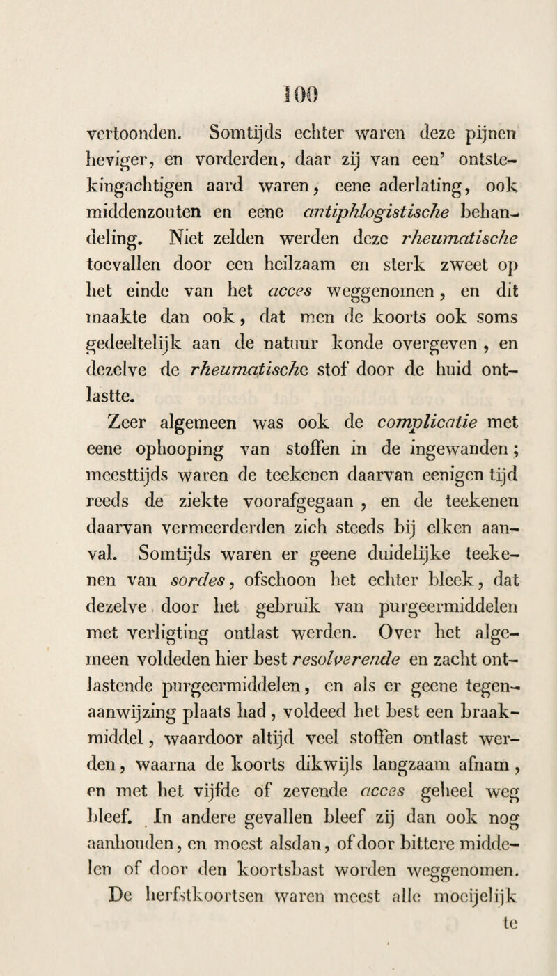 167 hoofdpijn, hoest, duizeligheid en alle teekenen van sordes. Nadat ik haar door resolventia, emetica en laxantia gezuiverd oordeelde, gaf ik haar de camille met sal amm, eerst kleine, naderhand grootere giften van koortsbast met Urn. mart. nux vomica &c., waardoor de koorts wel verminderde en een of twee accessen weg bleef, dan daarna steeds wederkeerde: ik oordeelde dus dit geval zeer geschikt om de lijm te beproeven en gaf haar den 27 October: ijl. Collae, dr. ii. solv. acj. coctae unc. j/3. Ad. ohi c. aar. gt. ii. Sach. alb. dr, ii 77Z. d. Voor het acces te nemen, 28. Hierop volgde een ligter acces zonder zweet, Ik liet haar nu avond en morgen twee dr. colla nemen. 29. Zij kreeg een acces, als het voorgaan¬ de, waarom ik haar, voor en na hetzelve, een half once colla gaf. 30. Geen acces, veel hoofdpijn en walging na het gebruik der colla. $!. Collae unc. (2. solv. Aq. menth pip. unc. iv. S. Aanstonds de helft, en ?savonds het ove¬ rige te nemen. 3i.