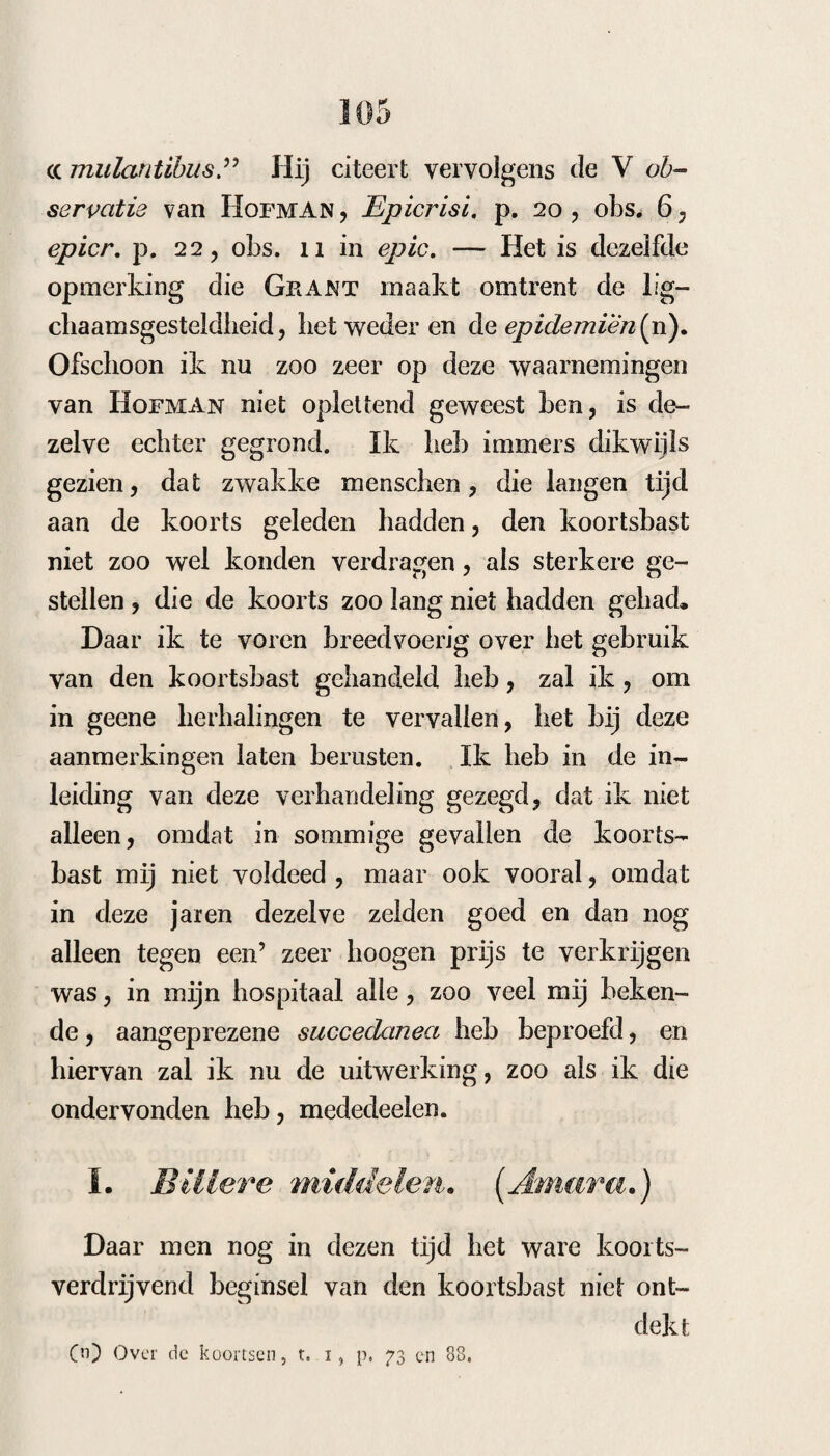 had geene gelegenheid gehad, om het in quar~ tance te beproeven. 3. Dat de tijd, waarop men dit binden moet verrigten , niet alleen bepaald is tot het aankomen van het acces, maar ook tot dat het tijdperk der koude in warmte overgaat, zoodat een langere aanwending de uitwerking geenszins scheen te verminderen. 4. Dat de uit¬ werking zich ook tot de volgende accessen uit- breidde, zoodat zelfs, deze nagelaten zijnde, de¬ zelve verminderden en ophielden. 5. Dat de pa- roxysmen langzamerhand verminderden en den vorm van terliance aannamen. 6. Dat somtijds de paroxysmen vei dubbelden en er somtijds een sterk acces op volgde, of dat het oorspronke¬ lijke acces verdwijnende, hetzelve op den vrijen dag verplaatst werd, tot dat de nieuwe accessen ook door dezelfde behandeling gemakkelijk over¬ wonnen werden. 7. Dat meestal op de binding eene sterkere hitte volgde, die in een zeer ruim zweet overging. 8. Dat hieruit blijkt de wijze van werking , namelijk : dat de spasmus peripheri- cus van bet eerste stadium febrile daardoor weg¬ genomen zijnde, de koorts zelve ophoudt. 9. Dat in geen geval deze binding nadeel beeft aange- bragt Hij vraagt eindelijk of eene binding van alle vier ledematen bier niet te verkiezen zoude zijn ? Wij hebben de volgende waarnemingen hier¬ omtrent genomen: