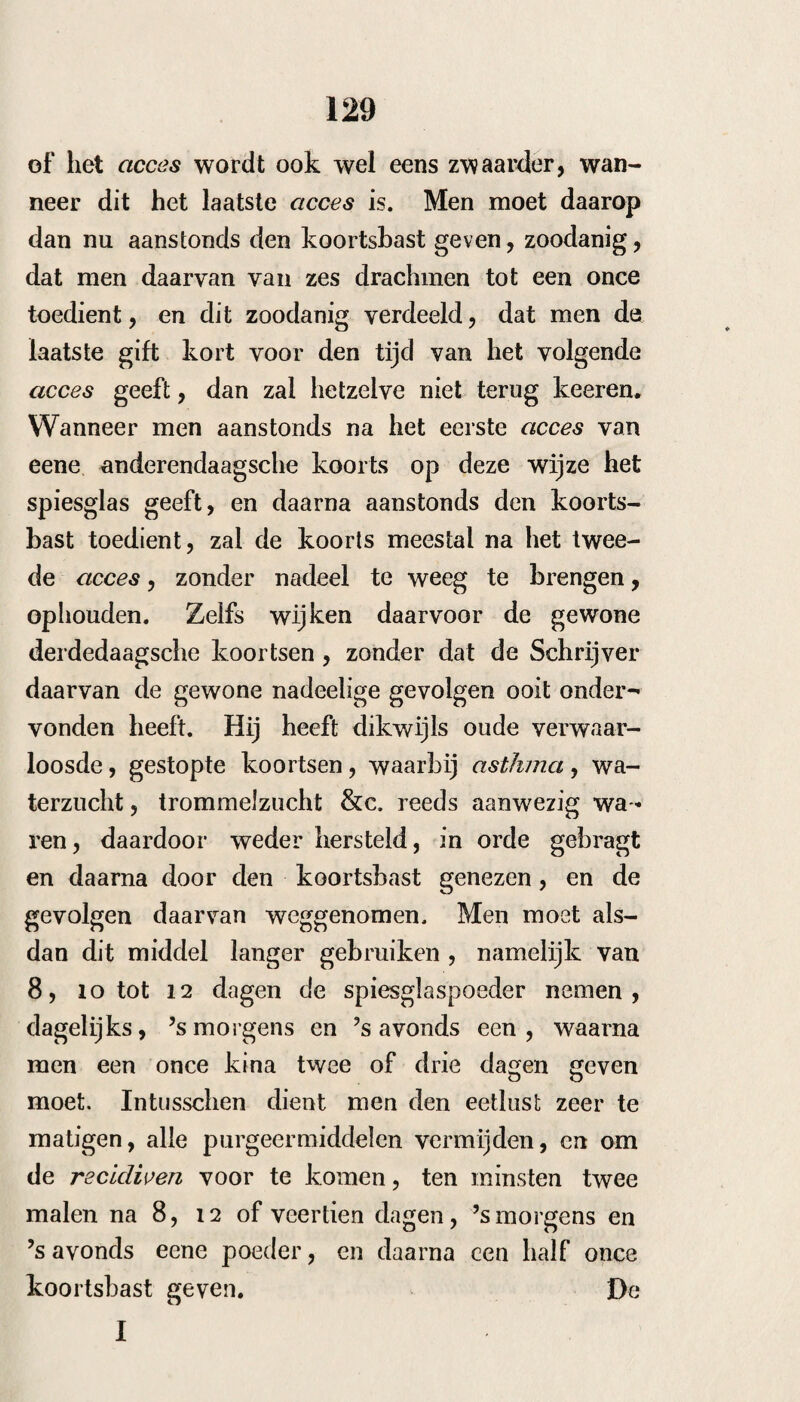 181 gemeen te duur was, en ook somtijds niet vol¬ deed , hij schreef dit middel op de volgende wijze voor : Coerul. Paris. gr. xii—xx. P. ar omat. of sern. si nap. of pip er. uuc. (2. ƒ pulv. N. xiu S. Alle 4 uur in de tusschenpoozing te nemen. Gemeenlijk was het volgend acces zoo zwak, dat men in de volgende apyrexie slechts drie poe¬ ders noodig had, om de volgende voor te ko¬ men. Om de recidiven voor te komen gaf hij den 7, i4 en 21 sten dag nog 2 poeders. In een geval, waarin verstoppingen der milt aanwezig waren, werd het niet verdragen, tenzij men vooraf resolventia amara gaf Ik begrijp niet waarom de schrijver zulke heete middelen tevens voorschreef, en dit middel niet naar het voorschrift eenvoudig toediende (r). Ik heb geene gelegen¬ heid gehad dit middel, hetwelk eerst onlangs bekend gemaakt is, te beproeven. Belladonna. Ik heb slechts tweemaal de belladonna in kleine giften gegeven, doch zonder uitwerking, (zie 1807—8, cas, 9 Eiseneach en 10 Tem¬ pee ) 00 Hufeland joiirn. t. LXVI p. 105 seqq. — Gf.rson en ]u- Lius Mag. B. 6. p. 580. Med. Ch/r. Zcit. 1825. N. 68. p. 270. Richter Therapie Suppï. 10 j>. 276—7.