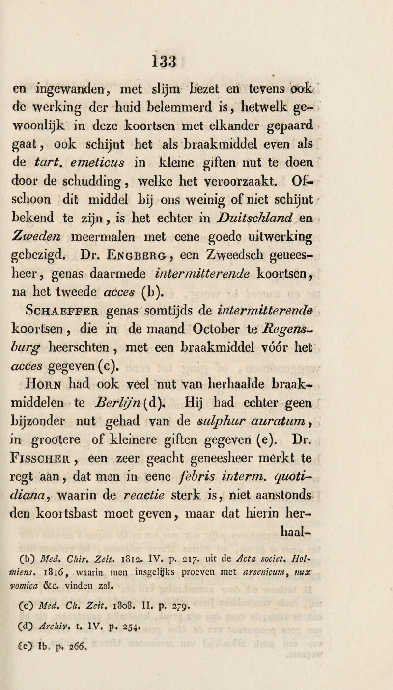 221 op den i4 Sept. 1803 door cene re muterende koorts aangetast, met teekenen van sordes bili- osae y hem werden toen emetica en laxantia toe¬ gediend ; den 21 ging deze koorts in eene inter- mittens over, die met koude begon en met zweet eindigde. Den 22 werd hij in ons iVo- socomiurn opgenomen , hij klaagde toen over duizeling, hoofdpijn, pijn cn drukking in den hartskolk , kwaden smaak en walging, rheuma- tische pijnen door de leden en zwakheid, waar om hem wederom braak- en laxeermiddelen ge¬ geven werden. De koorts was nu onregelmatig intermitterende, zoo echter, dat dezelve om den anderen dag wederkwam. De eerste wegen door de voorzeide middelen genoegzaam gezui¬ verd zijnde , intermitteerde de koorts zoodanig , dat zij tot eene zuivere tertiana gebragt was* Ik het op den 28 de onderbinding van den arm en het been doen; — den 28 toen het cicces aan¬ kwam en de onderbinding geschiedde, was de koude matig en kort, de hitte was ook minder en het zweet behoorlijk ; den 3o geene koorts, maar den 1 October, op den vrijen dag, kwam er een ligt acces met weinig koude en veel zweet. Daar er weder meer gastrische teekenen waren, gaf ik hem een’ zacht resoWerenden drank van manna met tart. em. en oxym. scill. Den 3 kwam de koorts om 9 uur ’s morgens, met weinig koude ; den 5 om een uur , even als te voren; den 8 wederom een ligtc aanval, om