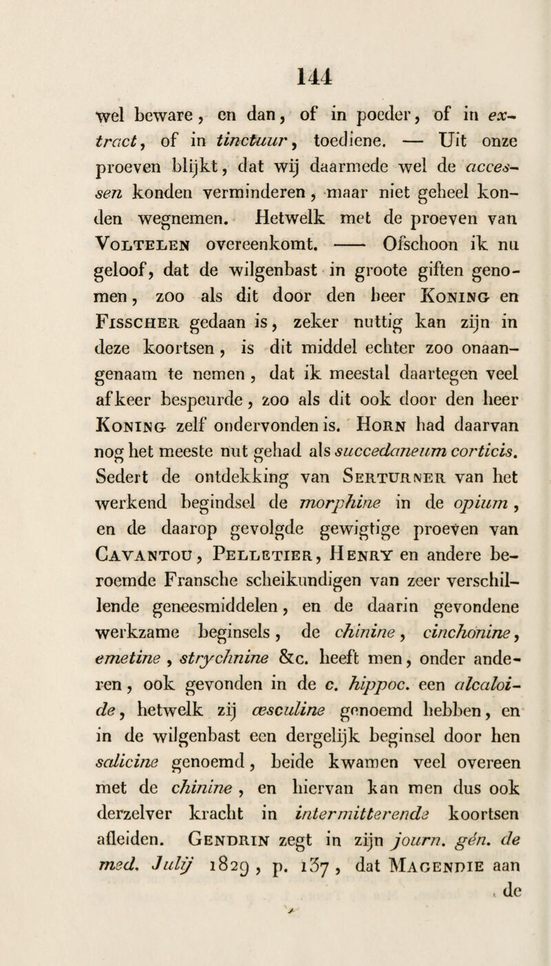 25. Onder liet gebruik van dit middel, had zij veel galstoffen ontlast, de koorts was daaron¬ der merkelijk minder geworden — heden was zij langduriger, en op het einde had zij veel gal van hoven ontlast, gister waren de menses versche¬ nen. Niettegenstaande dit, oordeelde ik weder-, om een braakmiddel te moeten geven. 26. Zij had van boven en na beneden veel stoffen met verligting ontlast — geen koorts. 28. Geen koorts meer, zij klaagde nu over duizeligheid , de oogappels waren zeer verwijderd, zij had veel buikpijn , en vele ontlastingen gehad, dit bragt mij op het denkbeeld , dat hier wormen aanwezig waren. Ik gaf daarom: y. Rad. valer. sylv. unc. ii. inf. aq, q. s. col. ibi/3 ad. Aeth. sulph. alcoh. dr. ii. Sacch, alb. dr. ii, m. d. S. Alle uur een half theekopje. Den 3o bleven de toevallen aanhouden zonder ontlasting van wormen. qt. Cort. geojfr. sur. unc. j. Coq. aq. q. s. col, tb), ad. Aq. cinamom. Mei. alb. a. unc. j. S. Alle uur twee lepels. 3i. Zij raakte door dit middel eene groote worm