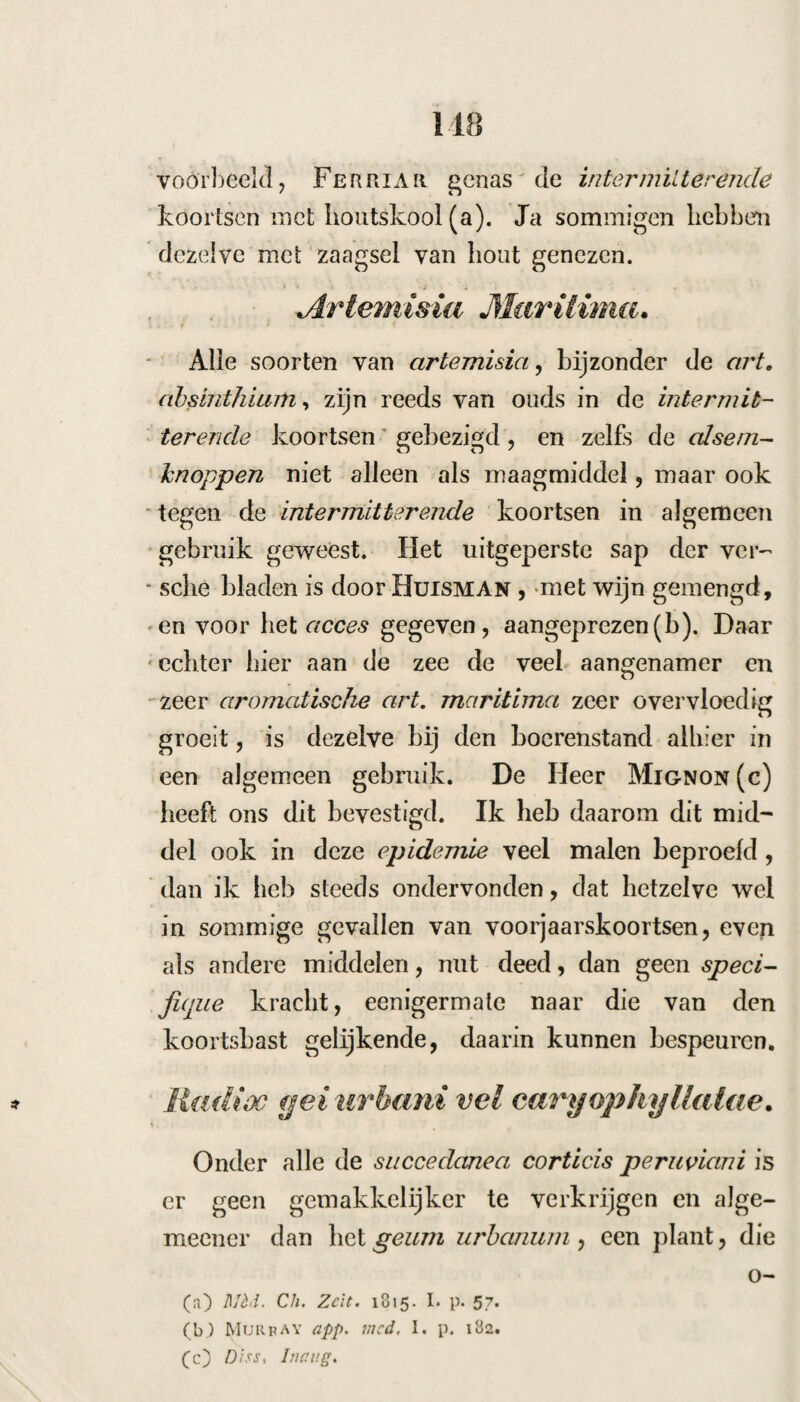 73 g. De koorts is op hetzelfde uur weergeko- men, men heeft de poeder na het acces gegeven. 12. Nadat men nu den koortsbast voor het acces gegeven heeft, is het acces zeer ligt geweest. i5. De koorts is weder op hetzelfde uur te¬ rug gekomen, en hierom gaf ik nu twee dr. c. per. in 2 poeders voor het acces. 18. De koorts kwam nu terug zonder koude, zij had een’ aanval van hysterie, waaraan zij ook te voren wel onderworpen geweest was. Daar nu de koorts hardnekkig alle deze middelen we¬ derstond , gaf ik haar : IK. Cort. peruv. unc. j. Mur. amm. Carh. potass. alc. d dr. j. Tart. pot. stib. gr. x, Syr. simpl. q. s. f. cond. S. Alle 2 uur een theelepel. 25. Geen koorts meer; — zij was hersteld. Zeventiende geval. Aafje Nieveen, een meisje, 23 jaren oud. Zes maanden geleden kreeg zij eene tertiana, die daarna in een quar- tana overging; deze koorts werd den 23 Febr. aanhoudend, en was verzeld van een onaangenaam gevoel, pijn door de leden, rillingen, die met hitte afwisselden, met een kuchje, henaauwdhqid in den hartkolk, eene ligt beslagen tong en bitte¬ ren smaak, de menses had zij in langen tijd niet meer gehad, de buikontlasting was natuurlijk, zij was zwak. Zij