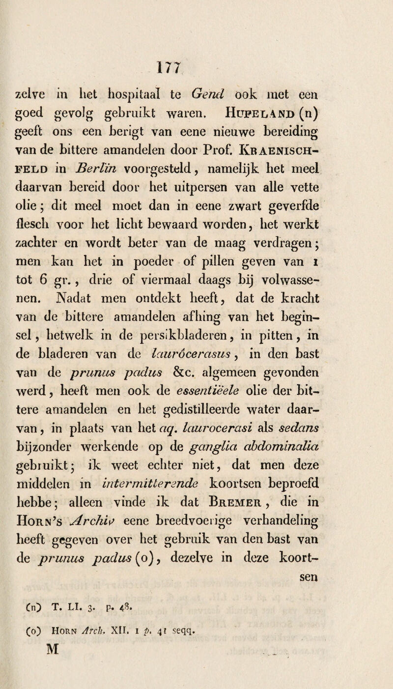 190 een zeer goed gevolg ondervonden, wanneer er eene groote gevoeligheid van maag en ingewan¬ den hij plaats hadden. — Bij een meisje, het¬ welk eene intermitterende koorts met sterke bra¬ king had, welke naar geene andere middelen wil¬ de luisteren, gaf ik poeders, bestaande uit: Nitr. bismuth. gr. iv. P. c. peruv. dr. i i. Jbab. pechur. scr. j. Opii pur. gr. ii. m. f. pulv. N. viii. S. Alle uur een poeder. Waarop eerst een zeer garing acces zonder braking volgde, en het tweede geheel weg bleef. Naderhand echter recidiveerde de koorts weder. In een ander geval, hetwelk ook met zenuw¬ toevallen verzeld was, nam ik de koorts, die naar geen koortsbast alleen wilde luisteren , weg door: T$i. F. c. peruv. rsg. dr. iij. - Nuc. vornic. gr. iv. Nitr. bismuth. gr. iv. in. f. pulv. N. ix. S. Alle 3 uur een poeder. De Heer Resler geeft verschillende gelukki¬ ge gevallen op van intermitterende koortsen, al-