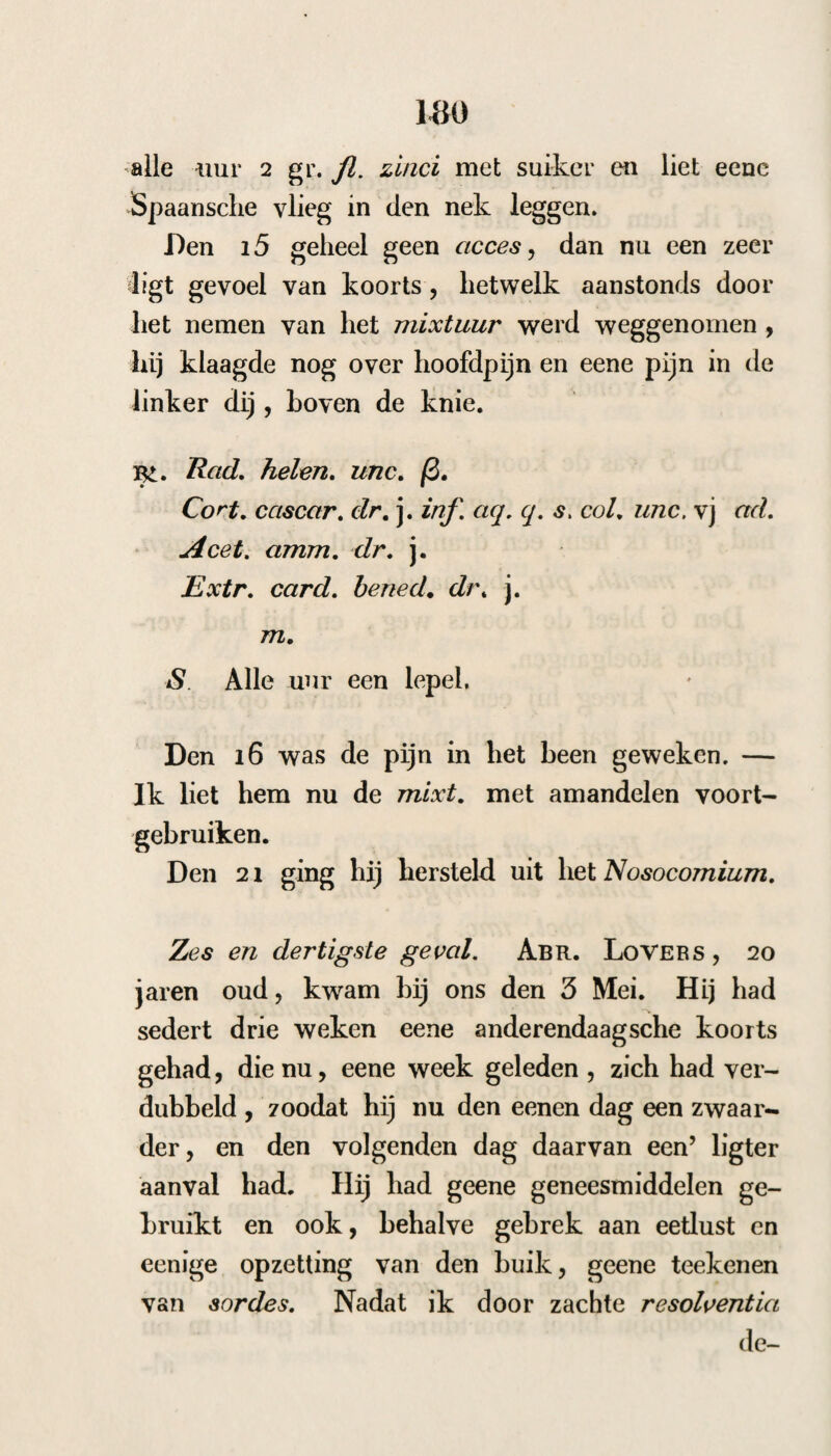 Er is geen huismiddel, hetwelk over het al¬ gemeen meer schadelijk is geweest dan de peper, welke reeds van ouds als een huismiddel in iri- termüterende koortsen gebruikt is. De Heidel- berger geleerde, Pitschaft , heelt door vele aanhalingen uit oude Schrijvers getuigd, dat dit middel reeds door Galenüs , Dioscoridss, A- vicenna, en naderhand door T. Pjlaterus, Sen* nert , Heister &c. in sommige gevallen gebe¬ zigd is. Ja zelfs, dat de grcote F. Hoee- MANN daarmede derdendaagsche koortsen gene¬ zen heeft (s). Intusschen is het na dien tijd, behalven bij het gemeen, bij de geneesheeren buiten gebruik geraakt, tot dat het wederom door den heer L. Frank, Lijfarts van de Her¬ togin van Panna, in naam gebragt is, nadat hij het gebruik daarvan geleerd had door het geval van een5 Hofbediende, die, na te vergeefs den koortsbast gebruikt te hebben, door het ne¬ men van heele peperkorrels genezen werd. Hij liet daarom daarmede proeven nemen door den Hofmedicus Ghigini, die zeer voordeelig uit¬ vielen , en nam hierop zelfs proeven met alle— daagsclie, anderen- en derdendaagsche koortsen. Hij gaf van 10 tot 16 peperkorrels twee maaal daags, en genas daarmede 70 zieken. Eij de O mees