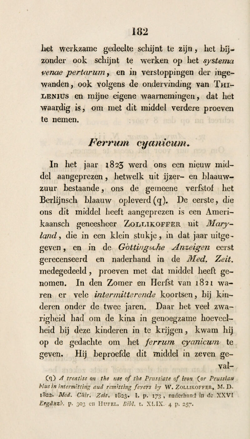 223 hem een* resolverenden drank met senne voorge¬ schreven ; de koorts kwam des avonds, den 10, de onderbinding was niet aangelegd; den 12 kwam de koorts met minder koude weder, de hitte was ook minder, het zweet sterk; den i3 had het acces plaats te 1 uur, en ofschoon de onderbinding niet geschiedde, was de koude en het geheel acces minder, den i5 kreeg liij ten 9 uur den aanval, aanstonds werd de binding aangelegd en de koude was minder en korter, de hitte duurde 2 uur en het zweet was matig, ik gaf hem: r£. Pulv. c. Peruv. unc. /?. Tart pot. acid. dr. ii. Caryoph. ar om. dr. j. m. f. pulv. N. xii. S. Alle 2 uur een. Den 18. Een ligt acces te 5 uren. Den 20. Geen acces meer. In dit geval verminderden de accessen merke¬ lijk na de onderbinding, zoodat door eene geringe gift van den cortex met crem. tart en kruidna¬ gels, een middel hetwelk in ’s Hage veel als huismiddel gebruik werd, de koorts werd weg¬ genomen. Acht en dei'tigste geval. SiMON Hendriks , een sterke brouwersknecht, 20 jaren oud, werd °E