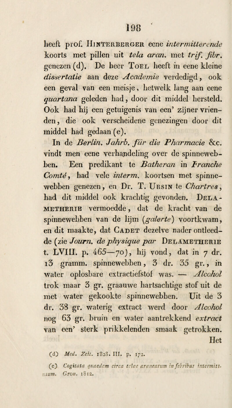 130 Behalve het voorgemelde spreekt Lüseke van eene dissertatie van JunghAns , de nucis vomi- c:te et corticis Hippocastani virtute medica Hal. 1770, die met lof van dit middel in koortsen gewag maakt (h). Breedvoerig han¬ delt daarvan ook Murray, die ook de proeven aanhaalt van Coste en Willemet, die dezelve ook in tertianae meest nuttig bevonden hebben. Over het algemeen heeft ze minder voldaan in quartanae, waarin ook dikwijls de koortsbast te kort schiet. Anderen hebben echter daarvan geen of althans minder nut ondervonden. C. Moe¬ ring enz. (i) Murray(j) stelt dit middel niet ge¬ lijk met de kina, ofschoon hij het gebruik daar¬ van niet misprijst. Omtrent den vorm wil Mcjr- RAY het in een fijn poeder aangewend hebben, hetwelk ook door Turra wordt aangeprezen y die twee oneen in twaalf gelijke deelen verdeelt, en daarvan alle vier uur eene poeder toedient. Anderen geven het in een electuarium / terwijl sommigen een afkooksel en weder anderen het extract verkiezen. Murray zegt, nadat hij al¬ les, wat hij daaiomtrent gezegd heeft, overwo¬ gen heeft : cc Ad prciestantiora igitur febrifugci <c Mc cortex referendus est, cujus beneficio iis cc praecipue, quorum curta suppellex est suc- (C curri potest, qui alias sumtibus rejormidatis (C mor— (li) P* 401 Mat. Malie. (Q Comment. Norinb. 1236. p. 20.